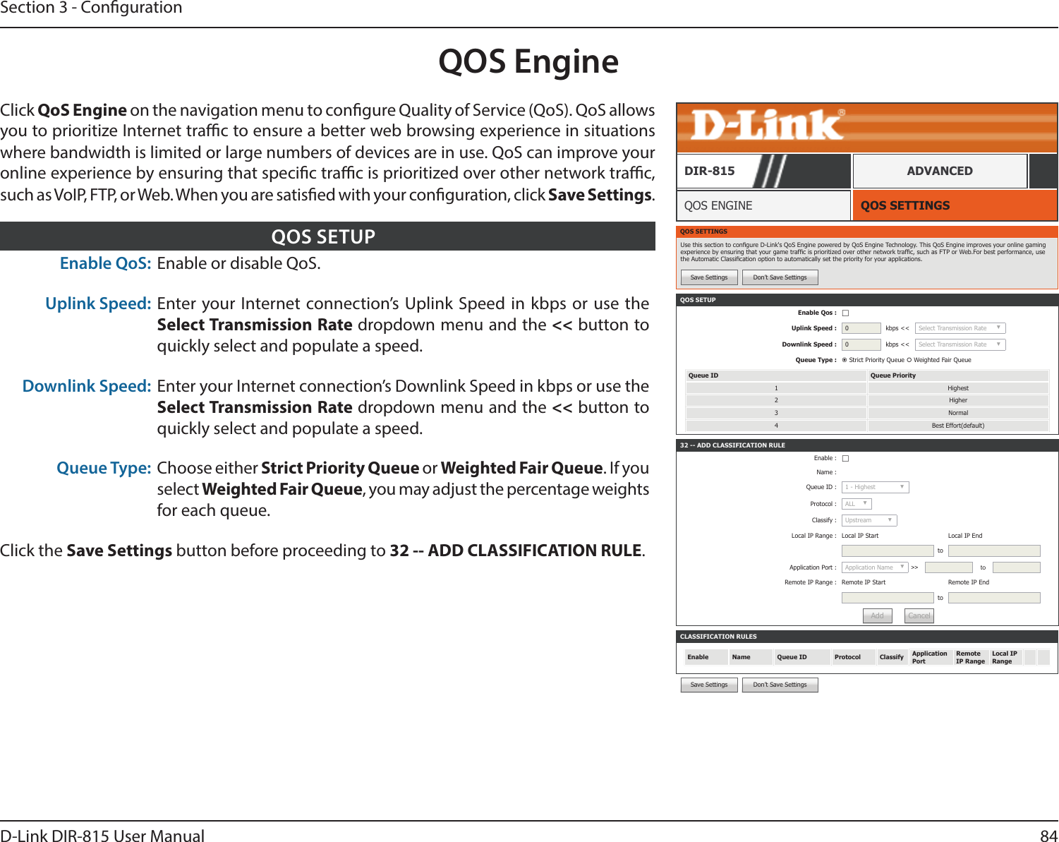84D-Link DIR-815 User ManualSection 3 - CongurationQOS EngineQOS SETTINGSQOS ENGINEDIR-815 ADVANCEDClick QoS Engine on the navigation menu to congure Quality of Service (QoS). QoS allows you to prioritize Internet trac to ensure a better web browsing experience in situations where bandwidth is limited or large numbers of devices are in use. QoS can improve your online experience by ensuring that specic trac is prioritized over other network trac, such as VoIP, FTP, or Web. When you are satised with your conguration, click Save Settings.QOS SETTINGSUse this section to congure D-Link&apos;s QoS Engine powered by QoS Engine Technology. This QoS Engine improves your online gaming experience by ensuring that your game trafc is prioritized over other network trafc, such as FTP or Web.For best performance, use the Automatic Classication option to automatically set the priority for your applications.Save Settings Don’t Save SettingsCLASSIFICATION RULESEnable Name Queue ID Protocol Classify Application PortRemote IP RangeLocal IP Range32 -- ADD CLASSIFICATION RULEEnable : ☐Name :Queue ID : 1 - Highest ▼Protocol : ALL ▼Classify : Upstream ▼Local IP Range : Local IP Start Local IP EndtoApplication Port : Application Name ▼&gt;&gt; toRemote IP Range : Remote IP Start Remote IP EndtoAdd CancelSave Settings Don’t Save SettingsEnable QoS: Enable or disable QoS.Uplink Speed: Enter your Internet connection’s Uplink Speed in kbps or use the Select Transmission Rate dropdown menu and the &lt;&lt; button to quickly select and populate a speed.Downlink Speed: Enter your Internet connection’s Downlink Speed in kbps or use the Select Transmission Rate dropdown menu and the &lt;&lt; button to quickly select and populate a speed.Queue Type: Choose either Strict Priority Queue or Weighted Fair Queue. If you select Weighted Fair Queue, you may adjust the percentage weights for each queue.Click the Save Settings button before proceeding to 32 -- ADD CLASSIFICATION RULE.QOS SETUPQOS SETUPEnable Qos : ☐Uplink Speed : 0kbps &lt;&lt; Select Transmission Rate ▼Downlink Speed : 0kbps &lt;&lt; Select Transmission Rate ▼Queue Type :  Strict Priority Queue  Weighted Fair QueueQueue ID Queue Priority1 Highest2 Higher3 Normal4 Best Effort(default)