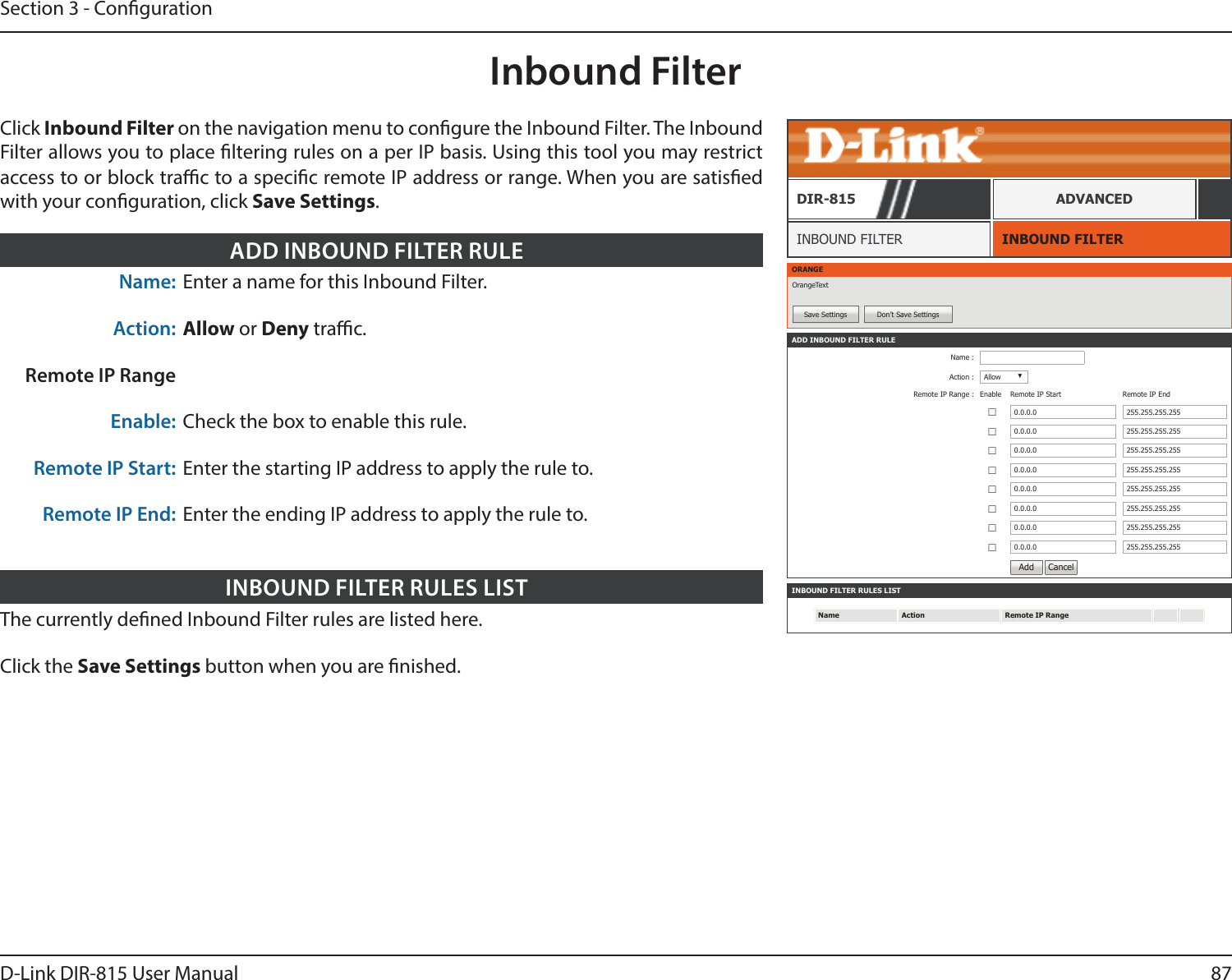 87D-Link DIR-815 User ManualSection 3 - CongurationInbound FilterINBOUND FILTERINBOUND FILTERDIR-815 ADVANCEDClick Inbound Filter on the navigation menu to congure the Inbound Filter. The Inbound Filter allows you to place ltering rules on a per IP basis. Using this tool you may restrict access to or block trac to a specic remote IP address or range. When you are satised with your conguration, click Save Settings.ORANGEOrangeTextSave Settings Don’t Save SettingsINBOUND FILTER RULES LISTName Action Remote IP RangeADD INBOUND FILTER RULEName :Action : Allow ▼Remote IP Range : Enable  Remote IP Start Remote IP End ☐0.0.0.0 255.255.255.255☐0.0.0.0 255.255.255.255☐0.0.0.0 255.255.255.255☐0.0.0.0 255.255.255.255☐0.0.0.0 255.255.255.255☐0.0.0.0 255.255.255.255☐0.0.0.0 255.255.255.255☐0.0.0.0 255.255.255.255Add  CancelThe currently dened Inbound Filter rules are listed here.Click the Save Settings button when you are nished.INBOUND FILTER RULES LISTName: Enter a name for this Inbound Filter.Action: Allow or Deny trac. Remote IP RangeEnable: Check the box to enable this rule.Remote IP Start: Enter the starting IP address to apply the rule to.Remote IP End: Enter the ending IP address to apply the rule to.ADD INBOUND FILTER RULE