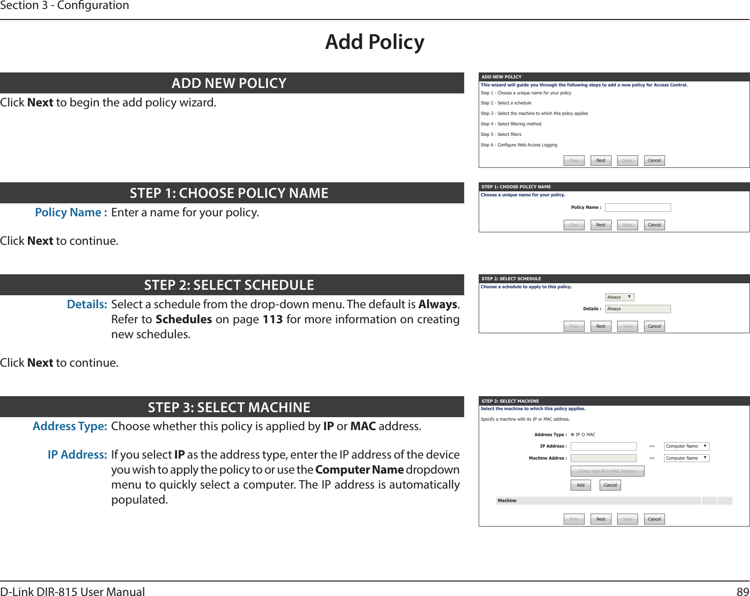 89D-Link DIR-815 User ManualSection 3 - CongurationAdd PolicyADD NEW POLICYThis wizard will guide you through the following steps to add a new policy for Access Control.Step 1 - Choose a unique name for your policy Step 2 - Select a scheduleStep 3 - Select the machine to which this policy appliesStep 4 - Select ltering methodStep 5 - Select ltersStep 6 - Congure Web Access LoggingPrev Next Save CancelClick Next to begin the add policy wizard.ADD NEW POLICYSTEP 1: CHOOSE POLICY NAMEChoose a unique name for your policy.Policy Name :Prev Next Save CancelPolicy Name : Enter a name for your policy.Click Next to continue.STEP 1: CHOOSE POLICY NAMESTEP 2: SELECT SCHEDULEChoose a schedule to apply to this policy.Always ▼Details : AlwaysPrev Next Save CancelDetails: Select a schedule from the drop-down menu. The default is Always. Refer to Schedules on page 113 for more information on creating new schedules.Click Next to continue.STEP 2: SELECT SCHEDULESTEP 3: SELECT MACHINESelect the machine to which this policy applies. Specify a machine with its IP or MAC address.Address Type :  IP  MACIP Address : &lt;&lt; Computer Name ▼Machine Addres : &lt;&lt; Computer Name ▼Clone Your PC’s MAC AddressAdd CancelMachinePrev Next Save CancelAddress Type: Choose whether this policy is applied by IP or MAC address.IP Address: If you select IP as the address type, enter the IP address of the device you wish to apply the policy to or use the Computer Name dropdown menu to quickly select a computer. The IP address is automatically populated.STEP 3: SELECT MACHINE