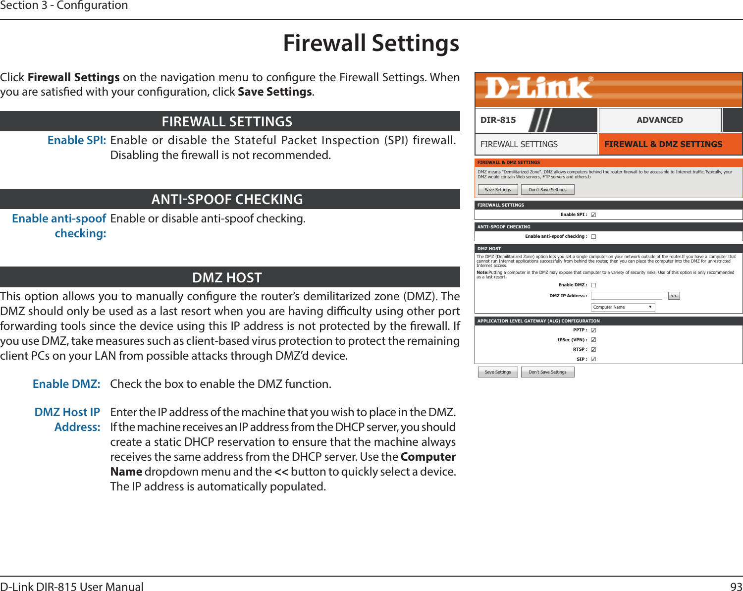 93D-Link DIR-815 User ManualSection 3 - CongurationSave Settings Don’t Save SettingsFirewall SettingsFIREWALL &amp; DMZ SETTINGSFIREWALL SETTINGSDIR-815 ADVANCEDEnable SPI: Enable or disable the Stateful Packet Inspection (SPI) firewall. Disabling the rewall is not recommended.FIREWALL SETTINGSFIREWALL &amp; DMZ SETTINGSDMZ means &quot;Demilitarized Zone&quot;. DMZ allows computers behind the router rewall to be accessible to Internet trafc.Typically, your DMZ would contain Web servers, FTP servers and others.bSave Settings Don’t Save SettingsFIREWALL SETTINGSEnable SPI : ☑APPLICATION LEVEL GATEWAY (ALG) CONFIGURATIONPPTP : ☑IPSec (VPN) : ☑RTSP : ☑SIP : ☑ANTI-SPOOF CHECKINGEnable anti-spoof checking : ☐DMZ HOSTThe DMZ (Demilitarized Zone) option lets you set a single computer on your network outside of the router.If you have a computer that cannot run Internet applications successfully from behind the router, then you can place the computer into the DMZ for unrestricted Internet access.Note:Putting a computer in the DMZ may expose that computer to a variety of security risks. Use of this option is only recommended as a last resort.Enable DMZ : ☐DMZ IP Address : &lt;&lt;Computer Name ▼Enable anti-spoof checking:Enable or disable anti-spoof checking.ANTISPOOF CHECKINGThis option allows you to manually congure the router’s demilitarized zone (DMZ). The DMZ should only be used as a last resort when you are having diculty using other port forwarding tools since the device using this IP address is not protected by the rewall. If you use DMZ, take measures such as client-based virus protection to protect the remaining client PCs on your LAN from possible attacks through DMZ’d device. Enable DMZ: Check the box to enable the DMZ function.DMZ Host IP Address:Enter the IP address of the machine that you wish to place in the DMZ. If the machine receives an IP address from the DHCP server, you should create a static DHCP reservation to ensure that the machine always receives the same address from the DHCP server. Use the Computer Name dropdown menu and the &lt;&lt; button to quickly select a device. The IP address is automatically populated.DMZ HOSTClick Firewall Settings on the navigation menu to congure the Firewall Settings. When you are satised with your conguration, click Save Settings.