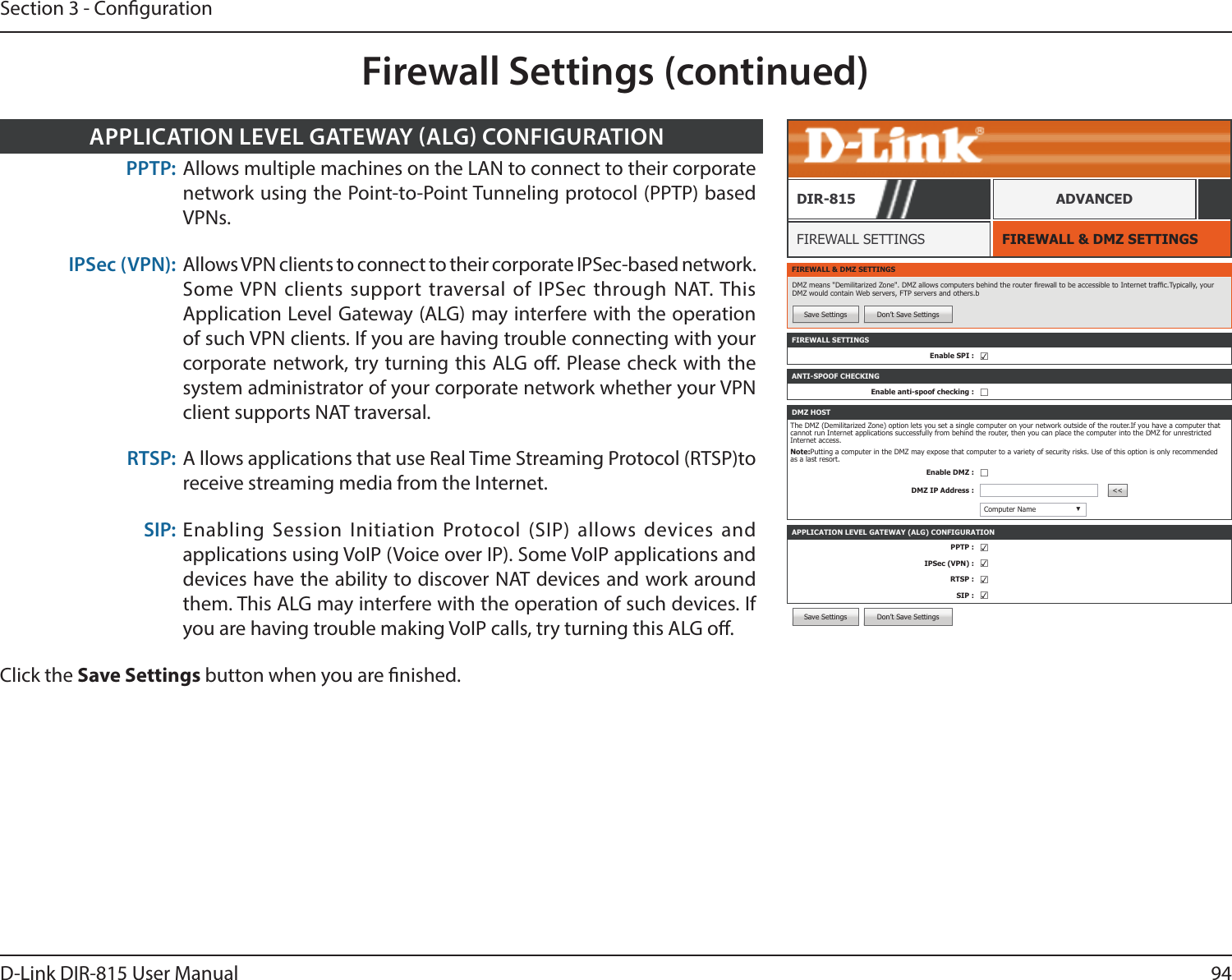 94D-Link DIR-815 User ManualSection 3 - CongurationFirewall Settings (continued)Save Settings Don’t Save SettingsFIREWALL &amp; DMZ SETTINGSFIREWALL SETTINGSDIR-815 ADVANCEDFIREWALL &amp; DMZ SETTINGSDMZ means &quot;Demilitarized Zone&quot;. DMZ allows computers behind the router rewall to be accessible to Internet trafc.Typically, your DMZ would contain Web servers, FTP servers and others.bSave Settings Don’t Save SettingsFIREWALL SETTINGSEnable SPI : ☑APPLICATION LEVEL GATEWAY (ALG) CONFIGURATIONPPTP : ☑IPSec (VPN) : ☑RTSP : ☑SIP : ☑ANTI-SPOOF CHECKINGEnable anti-spoof checking : ☐DMZ HOSTThe DMZ (Demilitarized Zone) option lets you set a single computer on your network outside of the router.If you have a computer that cannot run Internet applications successfully from behind the router, then you can place the computer into the DMZ for unrestricted Internet access.Note:Putting a computer in the DMZ may expose that computer to a variety of security risks. Use of this option is only recommended as a last resort.Enable DMZ : ☐DMZ IP Address : &lt;&lt;Computer Name ▼PPTP: Allows multiple machines on the LAN to connect to their corporate network using the Point-to-Point Tunneling protocol (PPTP) based VPNs.IPSec (VPN): Allows VPN clients to connect to their corporate IPSec-based network. Some VPN clients support traversal of IPSec through NAT. This Application Level Gateway (ALG) may interfere with the operation of such VPN clients. If you are having trouble connecting with your corporate network, try turning this ALG o. Please check with the system administrator of your corporate network whether your VPN client supports NAT traversal.RTSP: A llows applications that use Real Time Streaming Protocol (RTSP)to receive streaming media from the Internet.SIP: Enabling Session Initiation Protocol (SIP) allows devices and applications using VoIP (Voice over IP). Some VoIP applications and devices have the ability to discover NAT devices and work around them. This ALG may interfere with the operation of such devices. If you are having trouble making VoIP calls, try turning this ALG o.Click the Save Settings button when you are nished.APPLICATION LEVEL GATEWAY ALG CONFIGURATION