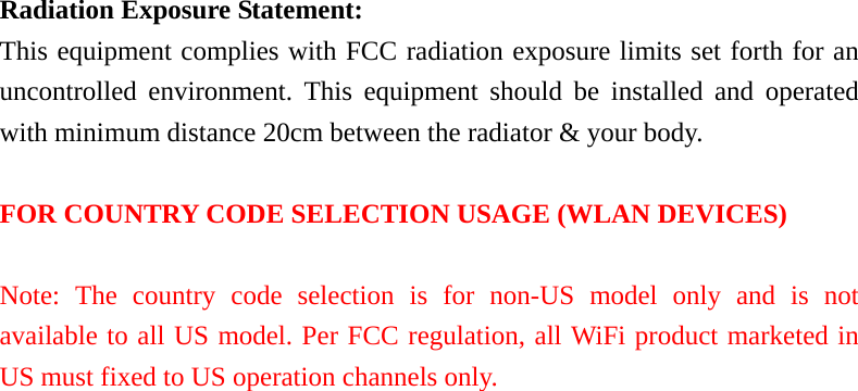 Radiation Exposure Statement: This equipment complies with FCC radiation exposure limits set forth for an uncontrolled environment. This equipment should be installed and operated with minimum distance 20cm between the radiator &amp; your body.  FOR COUNTRY CODE SELECTION USAGE (WLAN DEVICES)  Note: The country code selection is for non-US model only and is not available to all US model. Per FCC regulation, all WiFi product marketed in US must fixed to US operation channels only.  