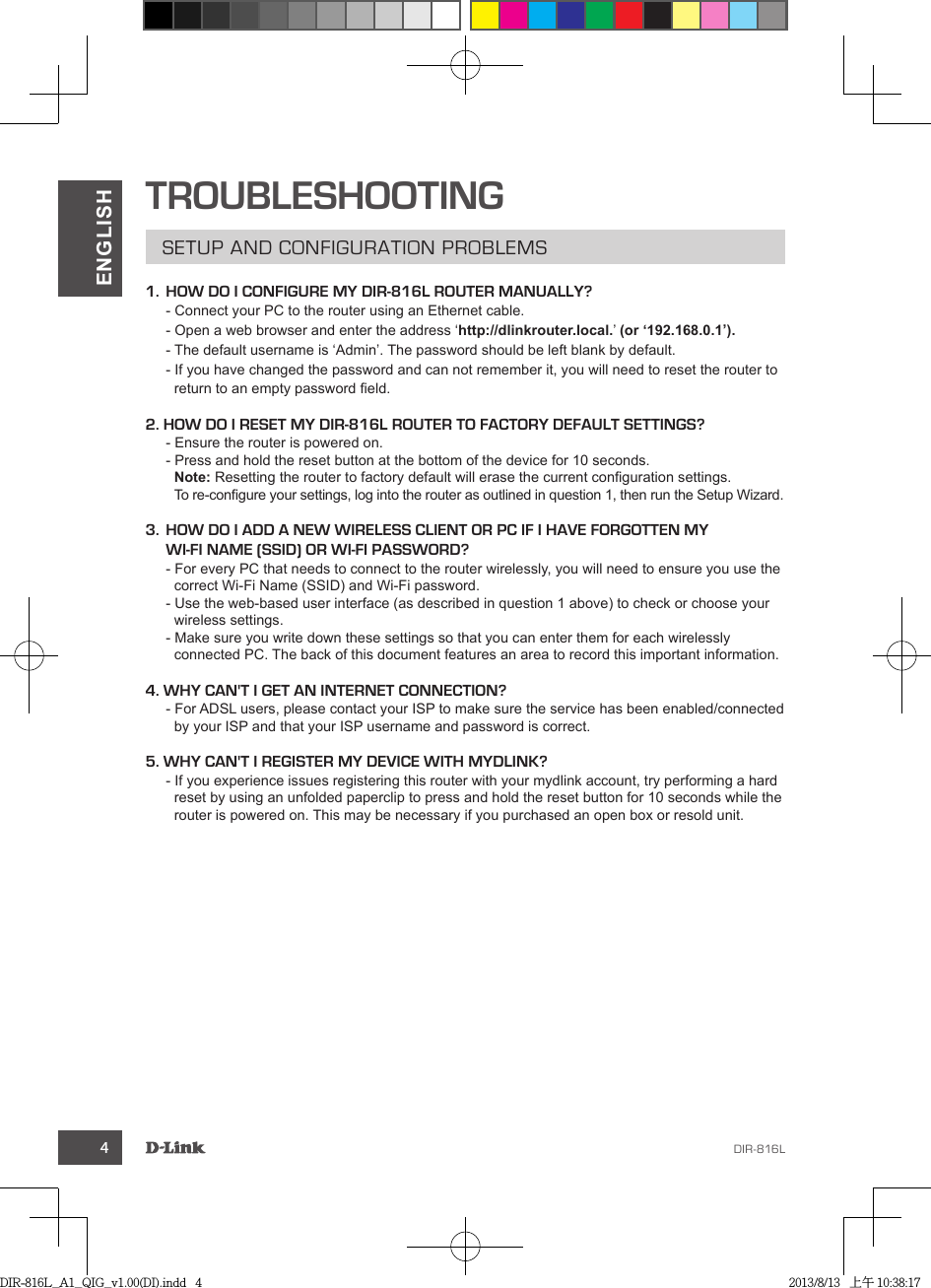 4ENGLISHTROUBLESHOOTING1.  HOW DO I CONFIGURE MY DIR-816L ROUTER MANUALLY?  http://dlinkrouter.local.(or ‘192.168.0.1’).  2. HOW DO I RESET MY DIR-816L ROUTER TO FACTORY DEFAULT SETTINGS?Note:3.  HOW DO I ADD A NEW WIRELESS CLIENT OR PC IF I HAVE FORGOTTEN MY WI-FI NAME (SSID) OR WI-FI PASSWORD?4. WHY CAN&apos;T I GET AN INTERNET CONNECTION?5. WHY CAN&apos;T I REGISTER MY DEVICE WITH MYDLINK?DIR-816L_A1_QIG_v1.00(DI).indd   4 2013/8/13   上午 10:38:17