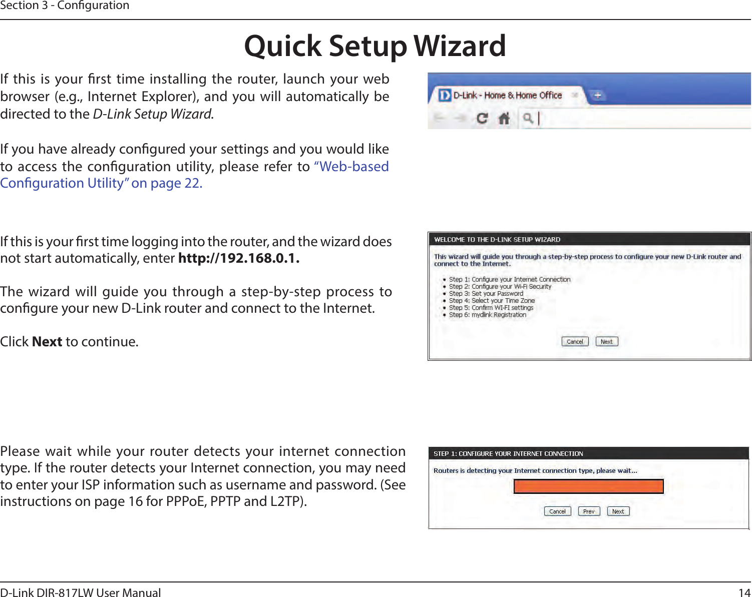 14D-Link DIR-817LW User ManualSection 3 - CongurationIf this is your rst time logging into the router, and the wizard does not start automatically, enter http://192.168.0.1.The wizard will  guide you through a step-by-step process to congure your new D-Link router and connect to the Internet.Click Next to continue. Quick Setup WizardIf this is  your rst  time installing the  router, launch  your web browser  (e.g., Internet Explorer), and you will automatically be directed to the D-Link Setup Wizard. If you have already congured your settings and you would like to access the conguration utility, please refer to “Web-based Conguration Utility” on page 22.Please wait while your router detects your internet connection type. If the router detects your Internet connection, you may need to enter your ISP information such as username and password. (See instructions on page 16 for PPPoE, PPTP and L2TP).