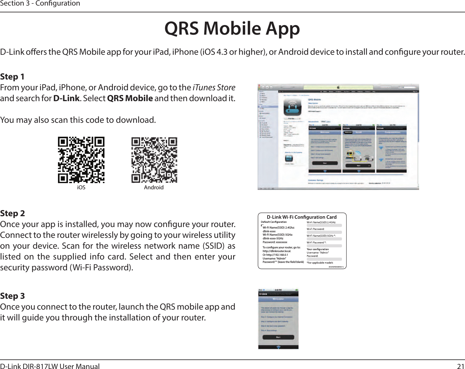 21D-Link DIR-817LW User ManualSection 3 - CongurationQRS Mobile AppD-Link oers the QRS Mobile app for your iPad, iPhone (iOS 4.3 or higher), or Android device to install and congure your router. Step 1From your iPad, iPhone, or Android device, go to the iTunes Store and search for D-Link. Select QRS Mobile and then download it.You may also scan this code to download.Step 2Once your app is installed, you may now congure your router. Connect to the router wirelessly by going to your wireless utility on your device. Scan for the wireless network name (SSID) as listed on the supplied  info card. Select and then enter your security password (Wi-Fi Password).Step 3Once you connect to the router, launch the QRS mobile app and it will guide you through the installation of your router.iOS AndroidWi-Fi Name(SSID) 2.4Ghz:dlink-xxxxWi-Fi Name(SSID) 5GHz:dlink-xxxx-5GHzPassword: xxxxxxxxTo congure your router, go to:http://dlinkrouter.local.Or http://192.168.0.1Username: “Admin”Password:” “ (leave the eld blank)