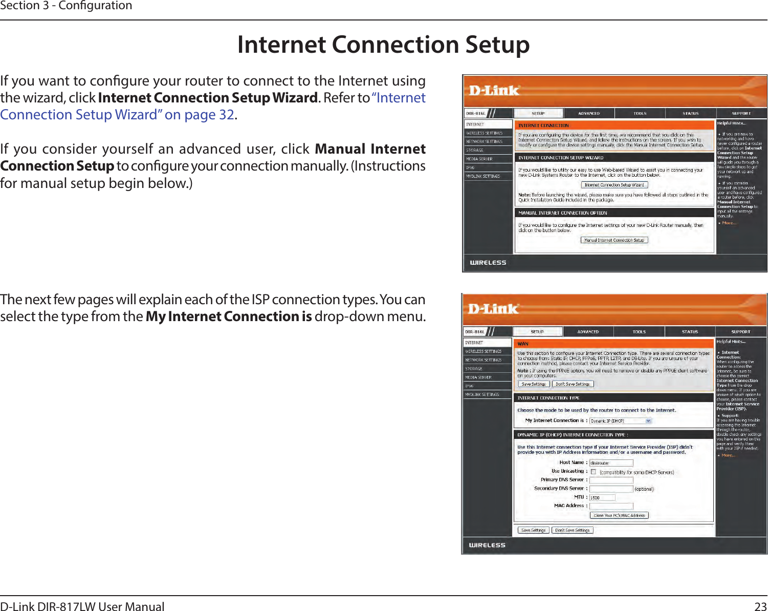 23D-Link DIR-817LW User ManualSection 3 - CongurationInternet Connection SetupIf you want to congure your router to connect to the Internet using the wizard, click Internet Connection Setup Wizard. Refer to “Internet Connection Setup Wizard” on page 32.If you consider yourself an advanced user, click  Manual Internet Connection Setup to congure your connection manually. (Instructions for manual setup begin below.)The next few pages will explain each of the ISP connection types. You can select the type from the My Internet Connection is drop-down menu.