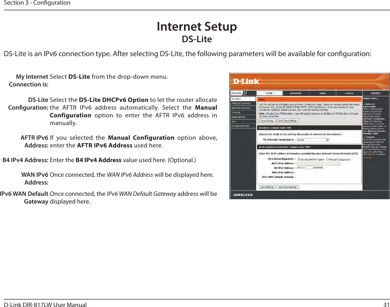 31D-Link DIR-817LW User ManualSection 3 - CongurationInternet SetupDS-LiteMy Internet Connection is:DS-Lite Conguration:Select DS-Lite from the drop-down menu.Select the DS-Lite DHCPv6 Option to let the router allocate the  AFTR  IPv6  address  automatically.  Select  the  Manual Configuration  option  to  enter  the  AFTR  IPv6  address  in manually.AFTR IPv6 Address:If  you  selected  the  Manual  Configuration  option  above, enter the AFTR IPv6 Address used here.B4 IPv4 Address: Enter the B4 IPv4 Address value used here. (Optional.)WAN IPv6 Address:Once connected, the WAN IPv6 Address will be displayed here.IPv6 WAN Default GatewayOnce connected, the IPv6 WAN Default Gateway address will be displayed here.DS-Lite is an IPv6 connection type. After selecting DS-Lite, the following parameters will be available for conguration: