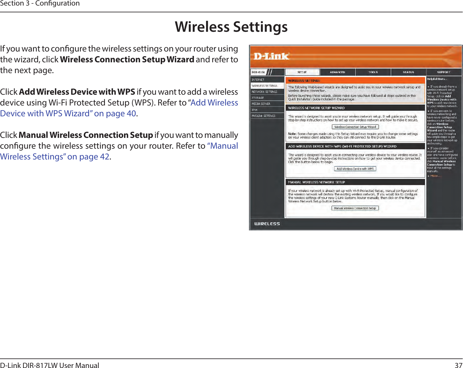 37D-Link DIR-817LW User ManualSection 3 - CongurationWireless SettingsIf you want to congure the wireless settings on your router using the wizard, click Wireless Connection Setup Wizard and refer to the next page.Click Add Wireless Device with WPS if you want to add a wireless device using Wi-Fi Protected Setup (WPS). Refer to “Add Wireless Device with WPS Wizard” on page 40.Click Manual Wireless Connection Setup if you want to manually congure the wireless settings on your router. Refer to “Manual Wireless Settings” on page 42.