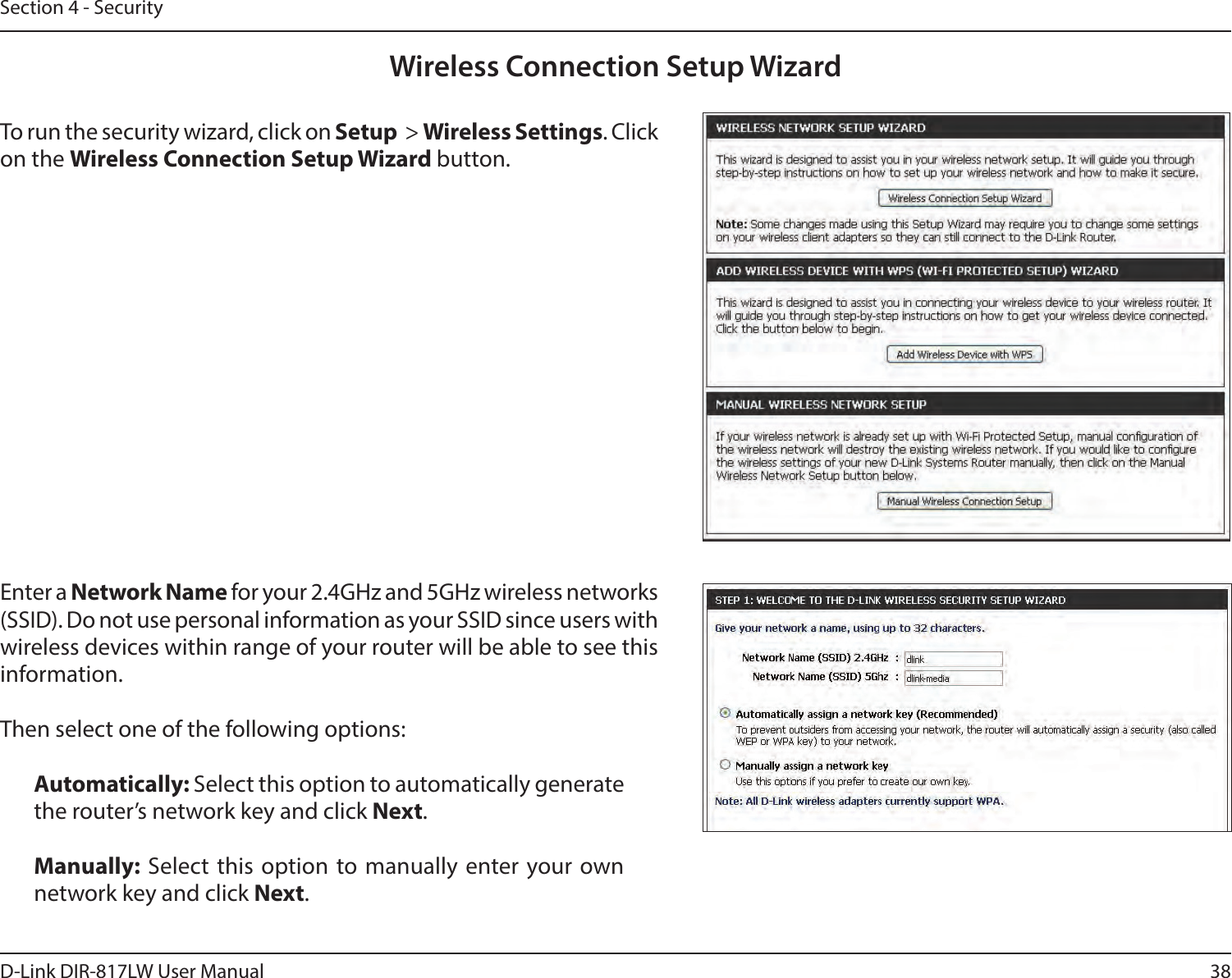 38D-Link DIR-817LW User ManualSection 4 - SecurityWireless Connection Setup WizardTo run the security wizard, click on Setup  &gt; Wireless Settings. Click on the Wireless Connection Setup Wizard button.Enter a Network Name for your 2.4GHz and 5GHz wireless networks (SSID). Do not use personal information as your SSID since users with wireless devices within range of your router will be able to see this information.Then select one of the following options: Automatically: Select this option to automatically generate the router’s network key and click Next.Manually: Select this option to manually enter your own network key and click Next.