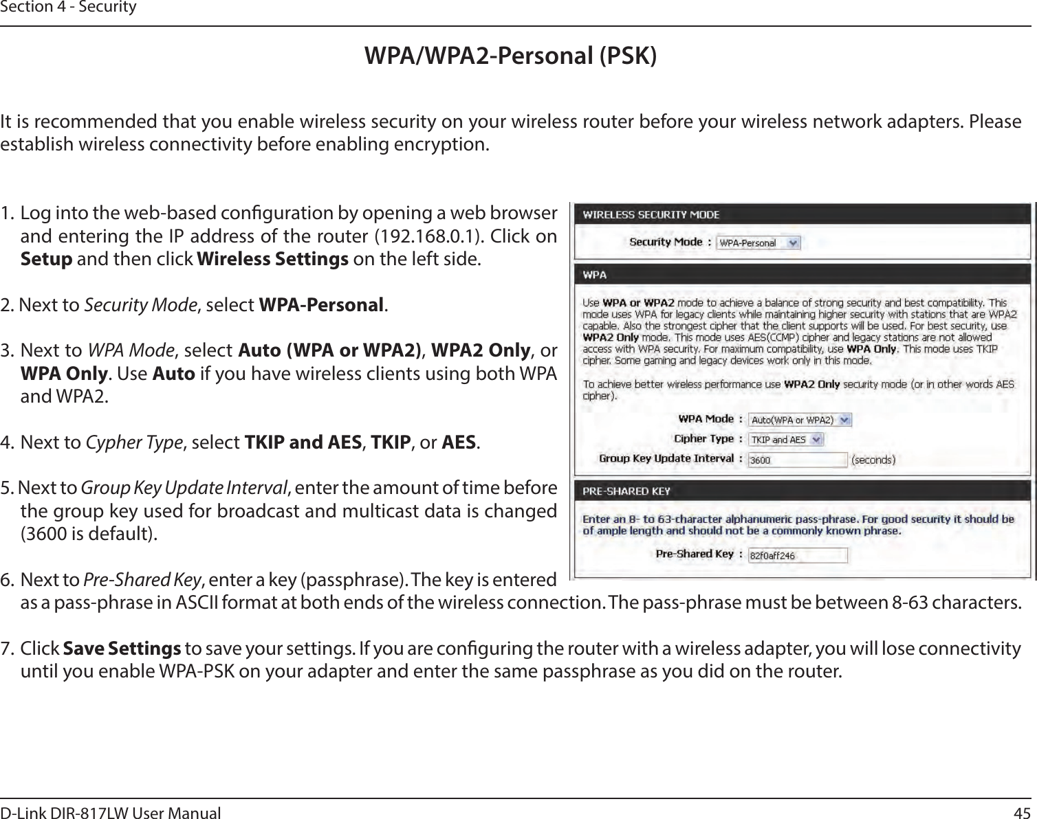 45D-Link DIR-817LW User ManualSection 4 - SecurityWPA/WPA2-Personal (PSK)It is recommended that you enable wireless security on your wireless router before your wireless network adapters. Please establish wireless connectivity before enabling encryption.1. Log into the web-based conguration by opening a web browser and entering the IP address of the router (192.168.0.1). Click on Setup and then click Wireless Settings on the left side.2. Next to Security Mode, select WPA-Personal.3. Next to WPA Mode, select Auto (WPA or WPA2), WPA2 Only, or WPA Only. Use Auto if you have wireless clients using both WPA and WPA2.4. Next to Cypher Type, select TKIP and AES, TKIP, or AES.5. Next to Group Key Update Interval, enter the amount of time before the group key used for broadcast and multicast data is changed (3600 is default).6. Next to Pre-Shared Key, enter a key (passphrase). The key is entered as a pass-phrase in ASCII format at both ends of the wireless connection. The pass-phrase must be between 8-63 characters. 7. Click Save Settings to save your settings. If you are conguring the router with a wireless adapter, you will lose connectivity until you enable WPA-PSK on your adapter and enter the same passphrase as you did on the router.