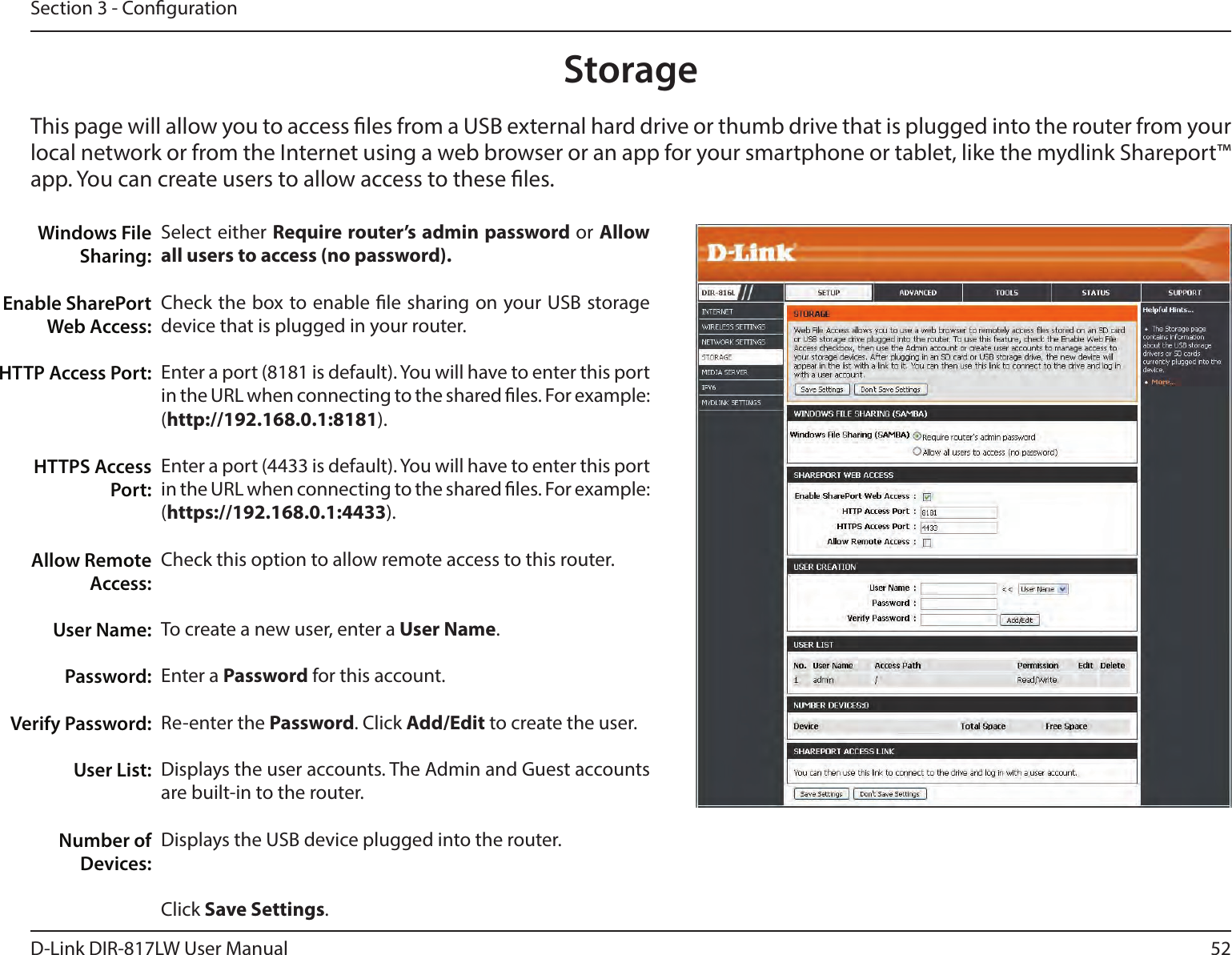 52D-Link DIR-817LW User ManualSection 3 - CongurationStorageThis page will allow you to access les from a USB external hard drive or thumb drive that is plugged into the router from your local network or from the Internet using a web browser or an app for your smartphone or tablet, like the mydlink Shareport™ app. You can create users to allow access to these les.Select either Require router’s admin password or Allow all users to access (no password).Check the box to enable le sharing on your USB storage device that is plugged in your router.Enter a port (8181 is default). You will have to enter this port in the URL when connecting to the shared les. For example: (http://192.168.0.1:8181).Enter a port (4433 is default). You will have to enter this port in the URL when connecting to the shared les. For example: (https://192.168.0.1:4433).Check this option to allow remote access to this router.To create a new user, enter a User Name.Enter a Password for this account.Re-enter the Password. Click Add/Edit to create the user.Displays the user accounts. The Admin and Guest accounts are built-in to the router.Displays the USB device plugged into the router.Click Save Settings.Windows File Sharing:Enable SharePort Web Access:HTTP Access Port:HTTPS Access Port:Allow Remote Access:User Name:Password:Verify Password:User List:Number of Devices: