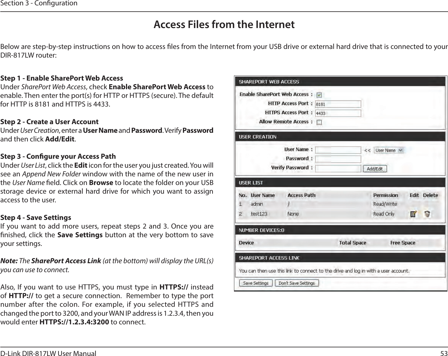 53D-Link DIR-817LW User ManualSection 3 - CongurationAccess Files from the InternetBelow are step-by-step instructions on how to access les from the Internet from your USB drive or external hard drive that is connected to your DIR-817LW router:Step 1 - Enable SharePort Web AccessUnder SharePort Web Access, check Enable SharePort Web Access to enable. Then enter the port(s) for HTTP or HTTPS (secure). The default for HTTP is 8181 and HTTPS is 4433.Step 2 - Create a User AccountUnder User Creation, enter a User Name and Password. Verify Password and then click Add/Edit. Step 3 - Congure your Access PathUnder User List, click the Edit icon for the user you just created. You will see an Append New Folder window with the name of the new user in the User Name eld. Click on Browse to locate the folder on your USB storage device or external hard drive for which you want  to  assign access to the user. Step 4 - Save Settings If you want to add more users, repeat steps 2 and 3. Once  you are nished, click the Save Settings button at the very bottom to save your settings. Note: The SharePort Access Link (at the bottom) will display the URL(s) you can use to connect. Also,  If you want to use HTTPS, you must  type in HTTPS:// instead of HTTP:// to get a secure connection.  Remember to type the port number after the colon. For  example, if you selected HTTPS and changed the port to 3200, and your WAN IP address is 1.2.3.4, then you would enter HTTPS://1.2.3.4:3200 to connect.
