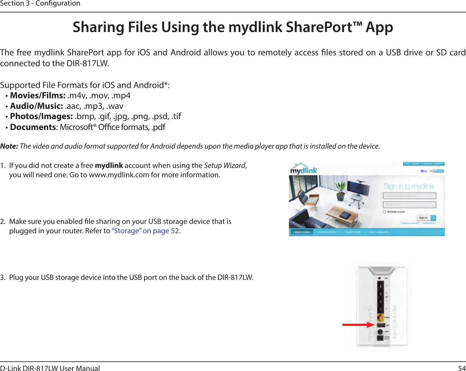 54D-Link DIR-817LW User ManualSection 3 - CongurationSharing Files Using the mydlink SharePort™ App1.  If you did not create a free mydlink account when using the Setup Wizard, you will need one. Go to www.mydlink.com for more information.2.  Make sure you enabled le sharing on your USB storage device that is plugged in your router. Refer to “Storage” on page 52.3.  Plug your USB storage device into the USB port on the back of the DIR-817LW.The free mydlink SharePort app for iOS and Android allows you to remotely access les stored on a USB drive or SD card connected to the DIR-817LW. Supported File Formats for iOS and Android*:• Movies/Films: .m4v, .mov, .mp4• Audio/Music: .aac, .mp3, .wav• Photos/Images: .bmp, .gif, .jpg, .png, .psd, .tif• Documents: Microsoft® Oce formats, .pdfNote: The video and audio format supported for Android depends upon the media player app that is installed on the device. 