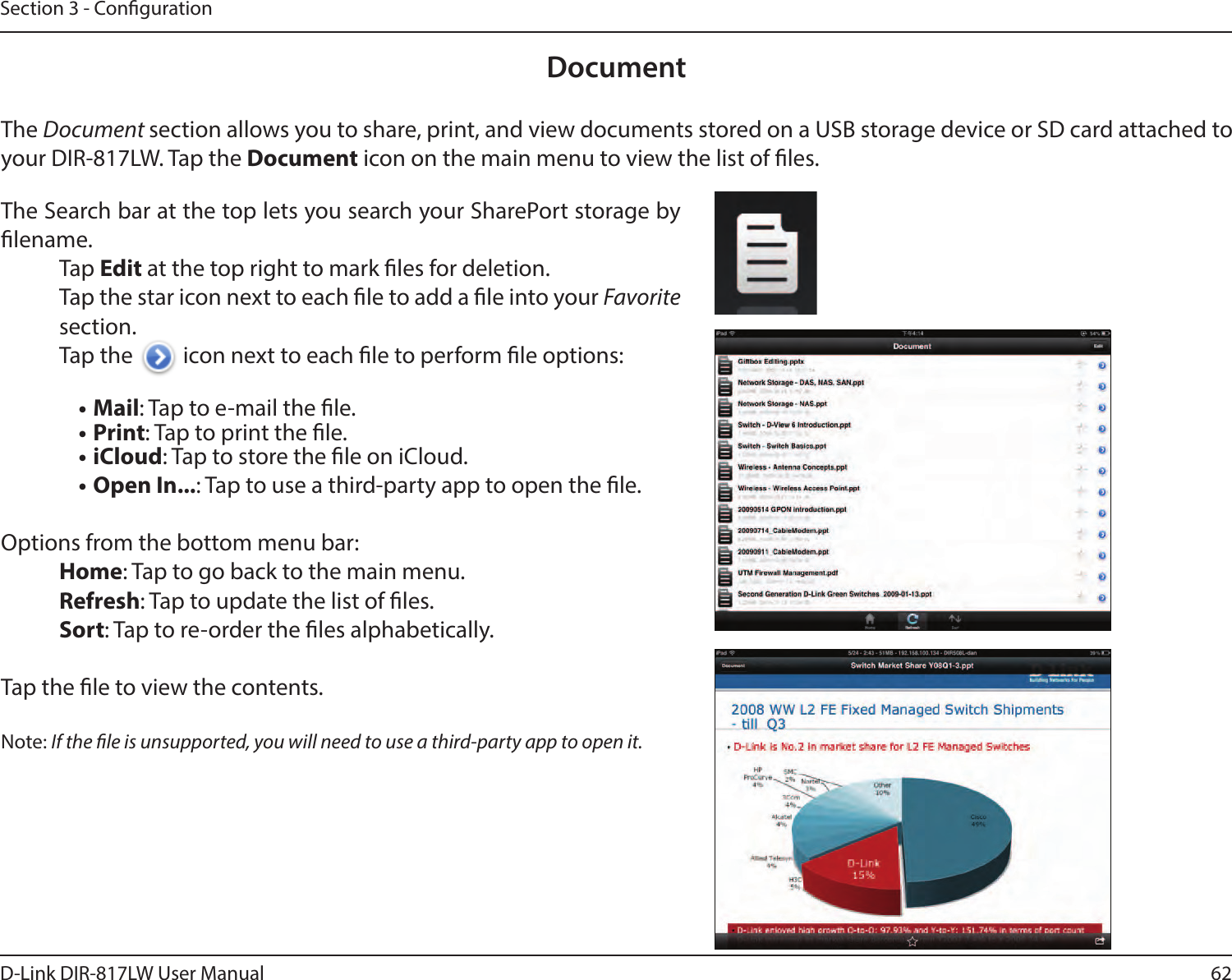 62D-Link DIR-817LW User ManualSection 3 - CongurationDocumentThe Document section allows you to share, print, and view documents stored on a USB storage device or SD card attached to your DIR-817LW. Tap the Document icon on the main menu to view the list of les.The Search bar at the top lets you search your SharePort storage by lename.Tap Edit at the top right to mark les for deletion.Tap the star icon next to each le to add a le into your Favorite section.Tap the   icon next to each le to perform le options:• Mail: Tap to e-mail the le.• Print: Tap to print the le.• iCloud: Tap to store the le on iCloud.• Open In...: Tap to use a third-party app to open the le.Options from the bottom menu bar:Home: Tap to go back to the main menu.Refresh: Tap to update the list of les.Sort: Tap to re-order the les alphabetically.Tap the le to view the contents.Note: If the le is unsupported, you will need to use a third-party app to open it.