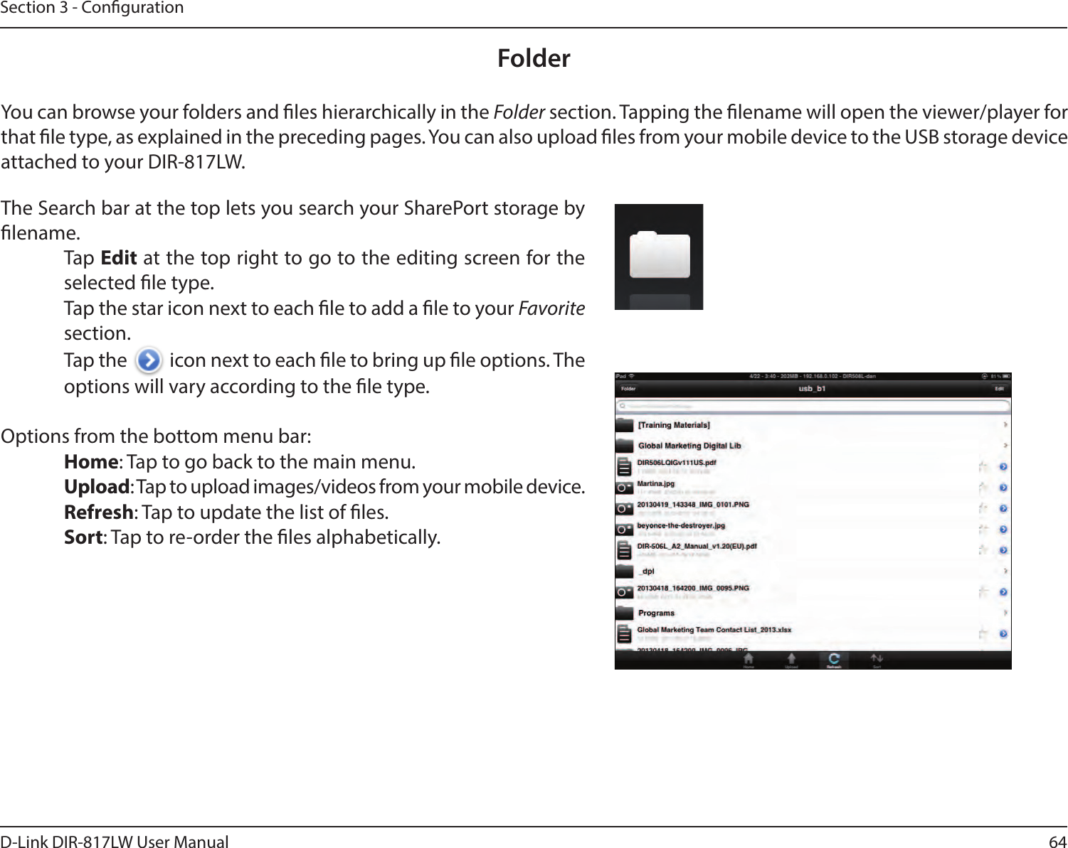 64D-Link DIR-817LW User ManualSection 3 - CongurationFolderYou can browse your folders and les hierarchically in the Folder section. Tapping the lename will open the viewer/player for that le type, as explained in the preceding pages. You can also upload les from your mobile device to the USB storage device attached to your DIR-817LW.The Search bar at the top lets you search your SharePort storage by lename.Tap Edit at the top right to go to the editing screen for the selected le type.Tap the star icon next to each le to add a le to your Favorite section.Tap the   icon next to each le to bring up le options. The options will vary according to the le type.Options from the bottom menu bar:Home: Tap to go back to the main menu.Upload: Tap to upload images/videos from your mobile device.Refresh: Tap to update the list of les.Sort: Tap to re-order the les alphabetically.