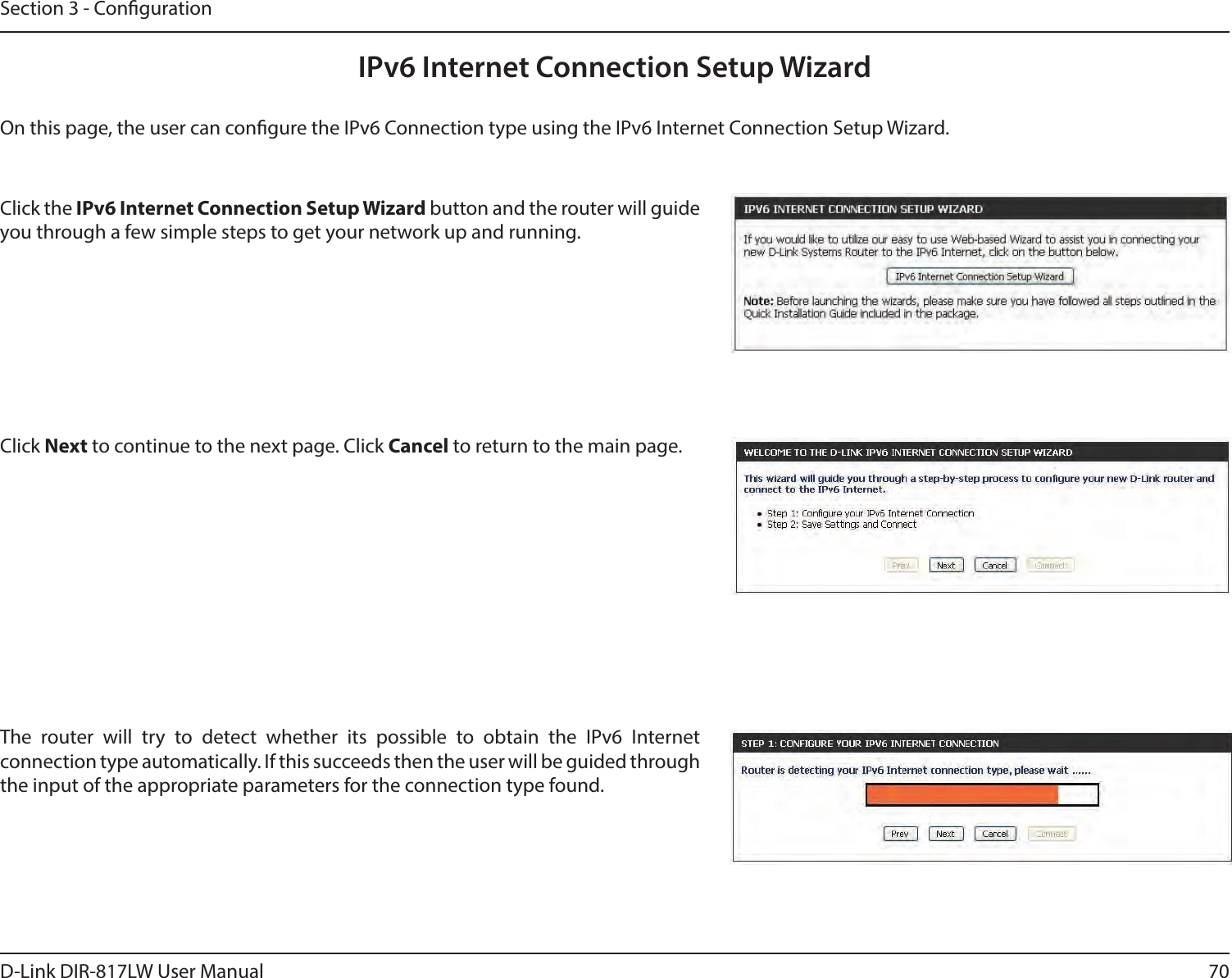 70D-Link DIR-817LW User ManualSection 3 - CongurationIPv6 Internet Connection Setup WizardOn this page, the user can congure the IPv6 Connection type using the IPv6 Internet Connection Setup Wizard.Click the IPv6 Internet Connection Setup Wizard button and the router will guide you through a few simple steps to get your network up and running.Click Next to continue to the next page. Click Cancel to return to the main page.The  router  will  try  to  detect  whether  its  possible  to  obtain  the  IPv6  Internet connection type automatically. If this succeeds then the user will be guided through the input of the appropriate parameters for the connection type found.