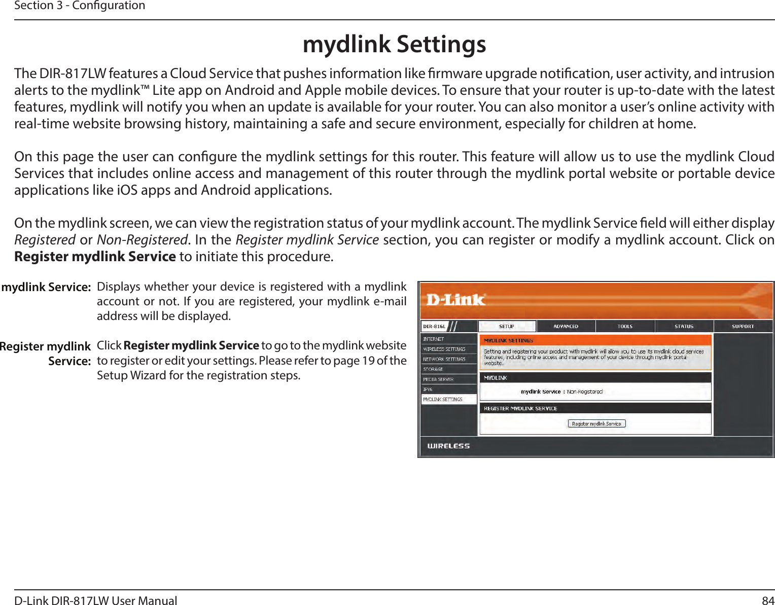 84D-Link DIR-817LW User ManualSection 3 - Congurationmydlink SettingsDisplays whether your device is registered with a mydlink account or not. If you are registered, your mydlink e-mail address will be displayed. Click Register mydlink Service to go to the mydlink website to register or edit your settings. Please refer to page 19 of the Setup Wizard for the registration steps.mydlink Service:Register mydlink Service:The DIR-817LW features a Cloud Service that pushes information like rmware upgrade notication, user activity, and intrusion alerts to the mydlink™ Lite app on Android and Apple mobile devices. To ensure that your router is up-to-date with the latest features, mydlink will notify you when an update is available for your router. You can also monitor a user’s online activity with real-time website browsing history, maintaining a safe and secure environment, especially for children at home.On this page the user can congure the mydlink settings for this router. This feature will allow us to use the mydlink Cloud Services that includes online access and management of this router through the mydlink portal website or portable device applications like iOS apps and Android applications.On the mydlink screen, we can view the registration status of your mydlink account. The mydlink Service eld will either display Registered or Non-Registered. In the Register mydlink Service section, you can register or modify a mydlink account. Click on Register mydlink Service to initiate this procedure.