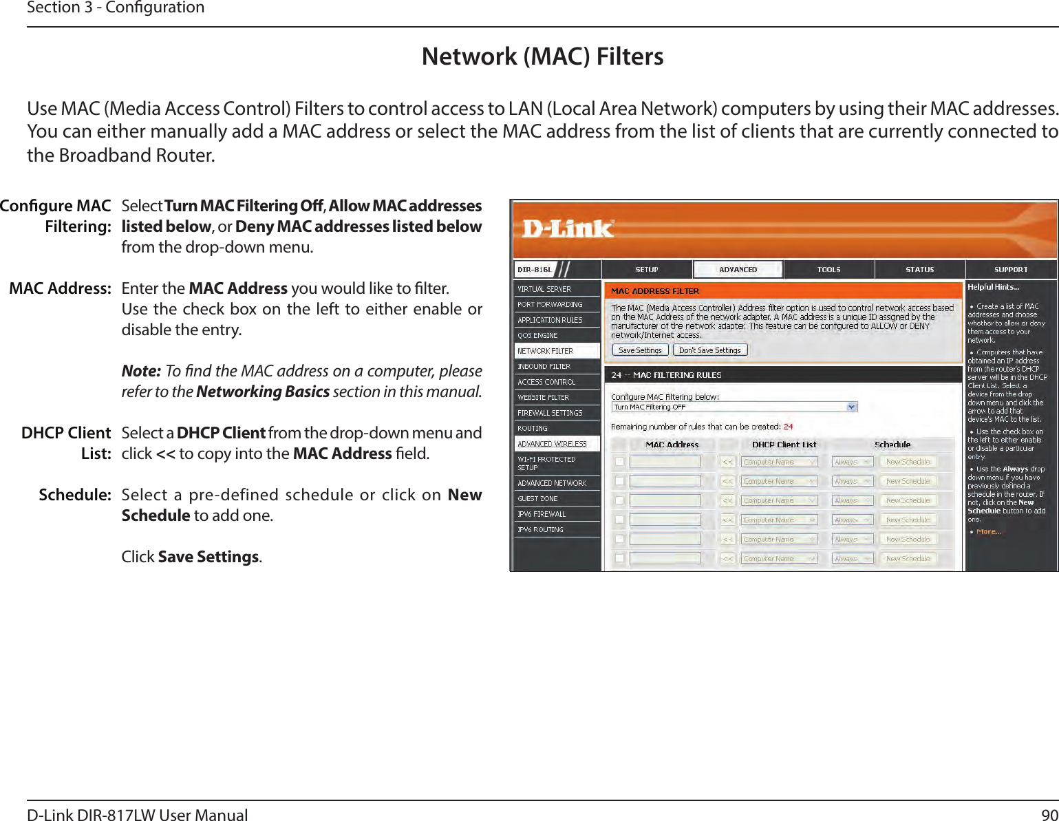 90D-Link DIR-817LW User ManualSection 3 - CongurationNetwork (MAC) FiltersSelect Turn MAC Filtering O, Allow MAC addresses listed below, or Deny MAC addresses listed below from the drop-down menu. Enter the MAC Address you would like to lter. Use the  check  box on  the  left to either enable or disable the entry.Note: To nd the MAC address on a computer, please refer to the Networking Basics section in this manual. Select a DHCP Client from the drop-down menu and click &lt;&lt; to copy into the MAC Address eld.Select  a  pre-defined  schedule  or  click  on New Schedule to add one.Click Save Settings.Congure MAC Filtering:MAC Address:DHCP Client List:Schedule:Use MAC (Media Access Control) Filters to control access to LAN (Local Area Network) computers by using their MAC addresses. You can either manually add a MAC address or select the MAC address from the list of clients that are currently connected to the Broadband Router.