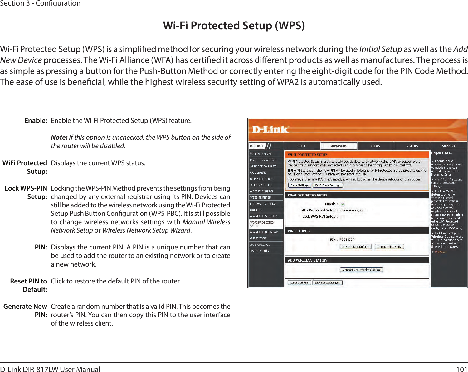 101D-Link DIR-817LW User ManualSection 3 - CongurationWi-Fi Protected Setup (WPS)Enable the Wi-Fi Protected Setup (WPS) feature. Note: if this option is unchecked, the WPS button on the side of the router will be disabled.Displays the current WPS status.Locking the WPS-PIN Method prevents the settings from being changed by any external registrar using its PIN. Devices can still be added to the wireless network using the Wi-Fi Protected Setup Push Button Conguration (WPS-PBC). It is still possible to change wireless networks settings with Manual Wireless Network Setup or Wireless Network Setup Wizard.Displays the current PIN. A PIN is a unique number that can be used to add the router to an existing network or to create a new network. Click to restore the default PIN of the router. Create a random number that is a valid PIN. This becomes the router’s PIN. You can then copy this PIN to the user interface of the wireless client.Enable:WiFi Protected Sutup:Lock WPS-PIN Setup:PIN:Reset PIN to Default:Generate New PIN:Wi-Fi Protected Setup (WPS) is a simplied method for securing your wireless network during the Initial Setup as well as the Add New Device processes. The Wi-Fi Alliance (WFA) has certied it across dierent products as well as manufactures. The process is as simple as pressing a button for the Push-Button Method or correctly entering the eight-digit code for the PIN Code Method. The ease of use is benecial, while the highest wireless security setting of WPA2 is automatically used.