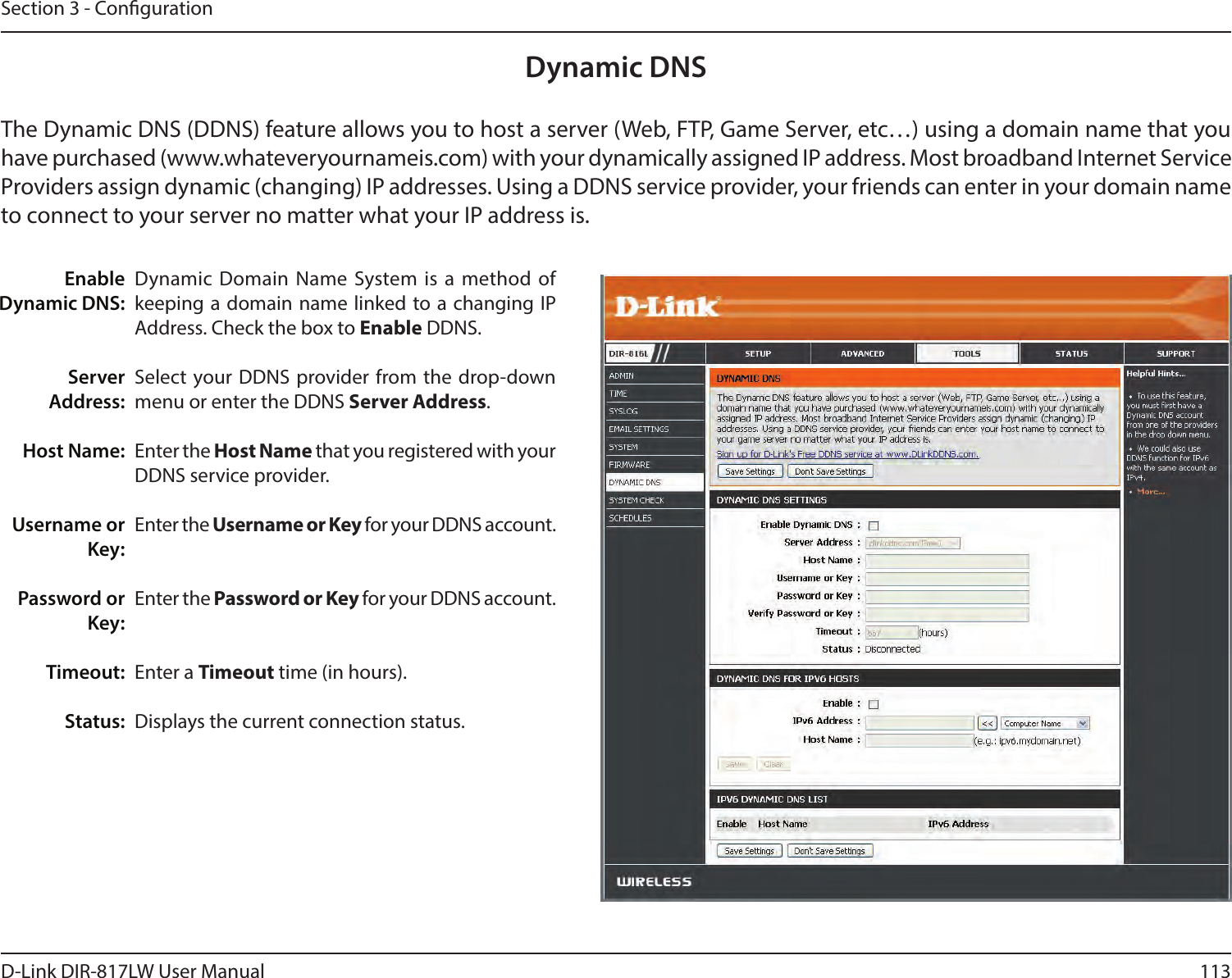 113D-Link DIR-817LW User ManualSection 3 - CongurationDynamic  Domain Name System is a method  of keeping a domain name linked to a changing IP Address. Check the box to Enable DDNS.Select  your DDNS  provider from the drop-down menu or enter the DDNS Server Address.Enter the Host Name that you registered with your DDNS service provider.Enter the Username or Key for your DDNS account.Enter the Password or Key for your DDNS account.Enter a Timeout time (in hours).Displays the current connection status.Enable Dynamic DNS:Server Address:Host Name:Username or Key:Password or Key:Timeout:Status:Dynamic DNSThe Dynamic DNS (DDNS) feature allows you to host a server (Web, FTP, Game Server, etc…) using a domain name that you have purchased (www.whateveryournameis.com) with your dynamically assigned IP address. Most broadband Internet Service Providers assign dynamic (changing) IP addresses. Using a DDNS service provider, your friends can enter in your domain name to connect to your server no matter what your IP address is.