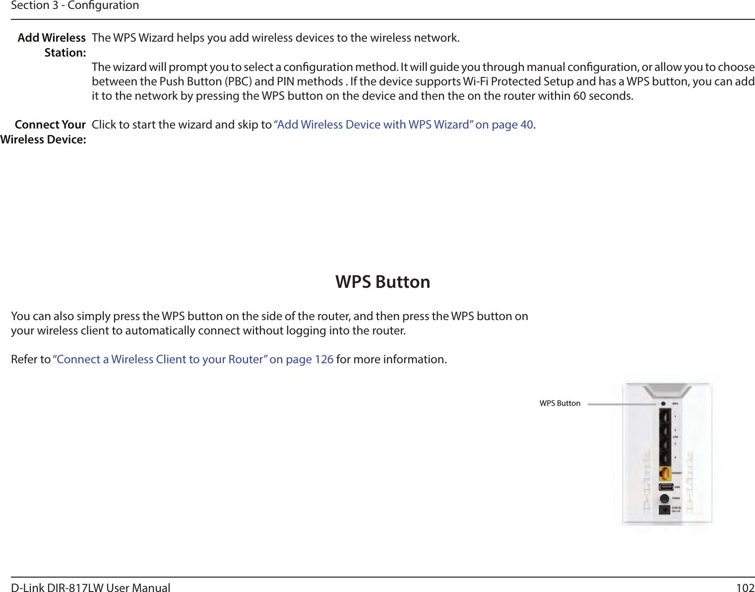 102D-Link DIR-817LW User ManualSection 3 - CongurationThe WPS Wizard helps you add wireless devices to the wireless network.The wizard will prompt you to select a conguration method. It will guide you through manual conguration, or allow you to choose between the Push Button (PBC) and PIN methods . If the device supports Wi-Fi Protected Setup and has a WPS button, you can add it to the network by pressing the WPS button on the device and then the on the router within 60 seconds.Click to start the wizard and skip to “Add Wireless Device with WPS Wizard” on page 40.Add Wireless Station:Connect Your Wireless Device:You can also simply press the WPS button on the side of the router, and then press the WPS button on your wireless client to automatically connect without logging into the router. Refer to “Connect a Wireless Client to your Router” on page 126 for more information.WPS ButtonWPS Button