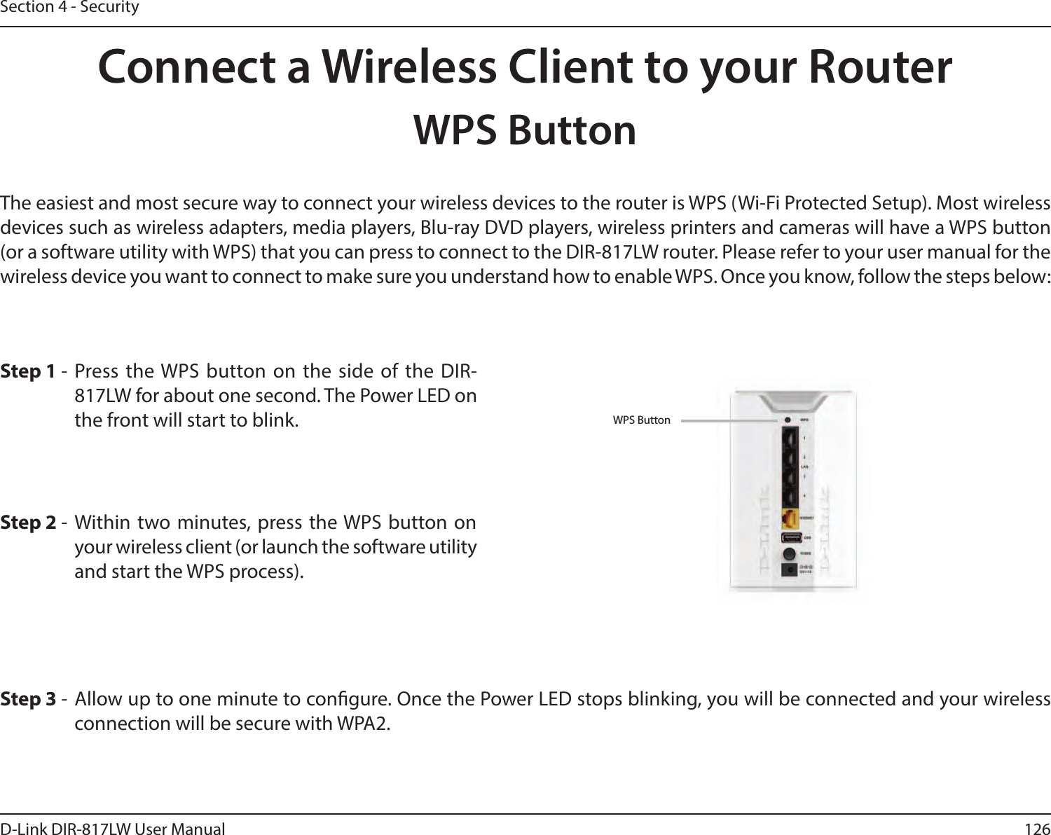 126D-Link DIR-817LW User ManualSection 4 - SecurityConnect a Wireless Client to your RouterWPS ButtonStep 2 - Within two minutes, press the WPS button on your wireless client (or launch the software utility and start the WPS process).The easiest and most secure way to connect your wireless devices to the router is WPS (Wi-Fi Protected Setup). Most wireless devices such as wireless adapters, media players, Blu-ray DVD players, wireless printers and cameras will have a WPS button (or a software utility with WPS) that you can press to connect to the DIR-817LW router. Please refer to your user manual for the wireless device you want to connect to make sure you understand how to enable WPS. Once you know, follow the steps below:Step 1 -  Press  the WPS  button on  the  side  of  the  DIR-817LW for about one second. The Power LED on the front will start to blink.Step 3 -  Allow up to one minute to congure. Once the Power LED stops blinking, you will be connected and your wireless connection will be secure with WPA2.WPS Button