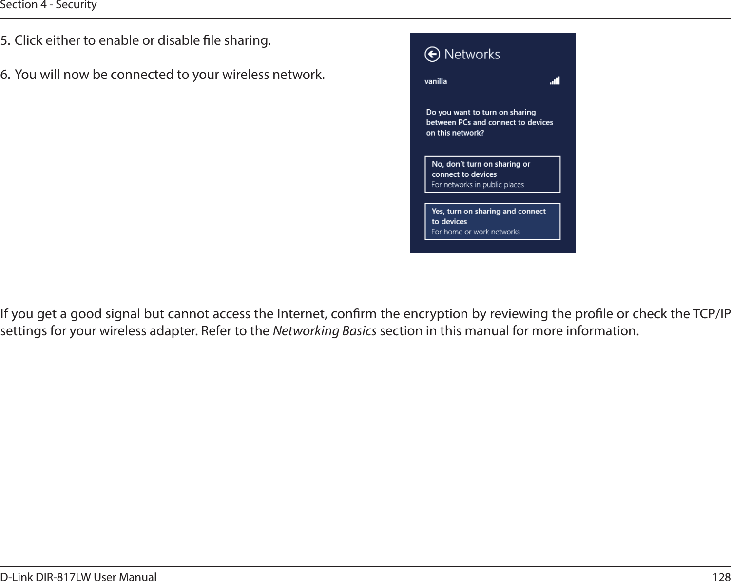 128D-Link DIR-817LW User ManualSection 4 - SecurityIf you get a good signal but cannot access the Internet, conrm the encryption by reviewing the prole or check the TCP/IP settings for your wireless adapter. Refer to the Networking Basics section in this manual for more information.5. Click either to enable or disable le sharing.6. You will now be connected to your wireless network.