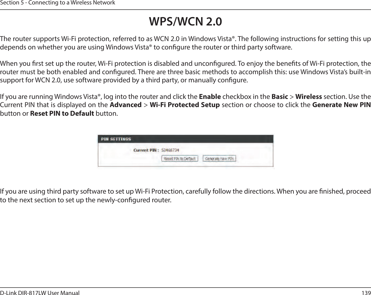 139D-Link DIR-817LW User ManualSection 5 - Connecting to a Wireless NetworkWPS/WCN 2.0The router supports Wi-Fi protection, referred to as WCN 2.0 in Windows Vista®. The following instructions for setting this up depends on whether you are using Windows Vista® to congure the router or third party software.        When you rst set up the router, Wi-Fi protection is disabled and uncongured. To enjoy the benets of Wi-Fi protection, the router must be both enabled and congured. There are three basic methods to accomplish this: use Windows Vista’s built-in support for WCN 2.0, use software provided by a third party, or manually congure. If you are running Windows Vista®, log into the router and click the Enable checkbox in the Basic &gt; Wireless section. Use the Current PIN that is displayed on the Advanced &gt; Wi-Fi Protected Setup section or choose to click the Generate New PIN button or Reset PIN to Default button. If you are using third party software to set up Wi-Fi Protection, carefully follow the directions. When you are nished, proceed to the next section to set up the newly-congured router. 
