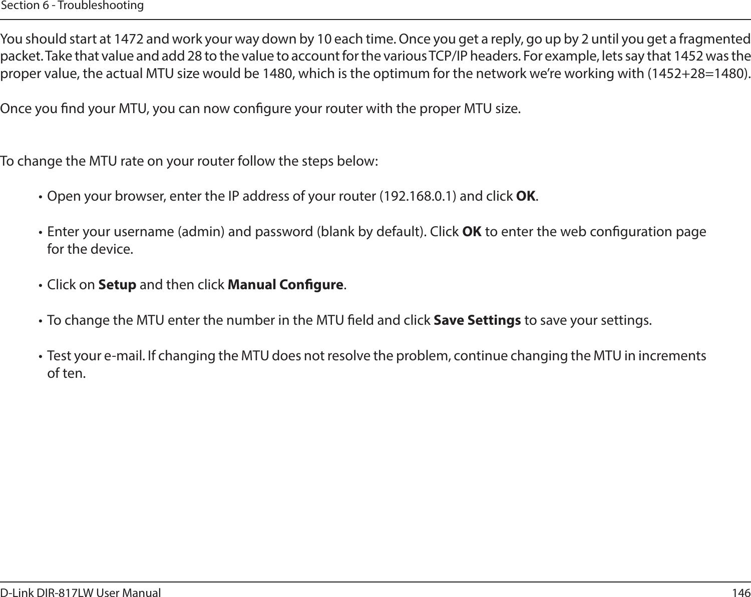 146D-Link DIR-817LW User ManualSection 6 - TroubleshootingYou should start at 1472 and work your way down by 10 each time. Once you get a reply, go up by 2 until you get a fragmented packet. Take that value and add 28 to the value to account for the various TCP/IP headers. For example, lets say that 1452 was the proper value, the actual MTU size would be 1480, which is the optimum for the network we’re working with (1452+28=1480). Once you nd your MTU, you can now congure your router with the proper MTU size. To change the MTU rate on your router follow the steps below: • Open your browser, enter the IP address of your router (192.168.0.1) and click OK. • Enter your username (admin) and password (blank by default). Click OK to enter the web conguration page for the device. • Click on Setup and then click Manual Congure.  • To change the MTU enter the number in the MTU eld and click Save Settings to save your settings. • Test your e-mail. If changing the MTU does not resolve the problem, continue changing the MTU in increments of ten.  