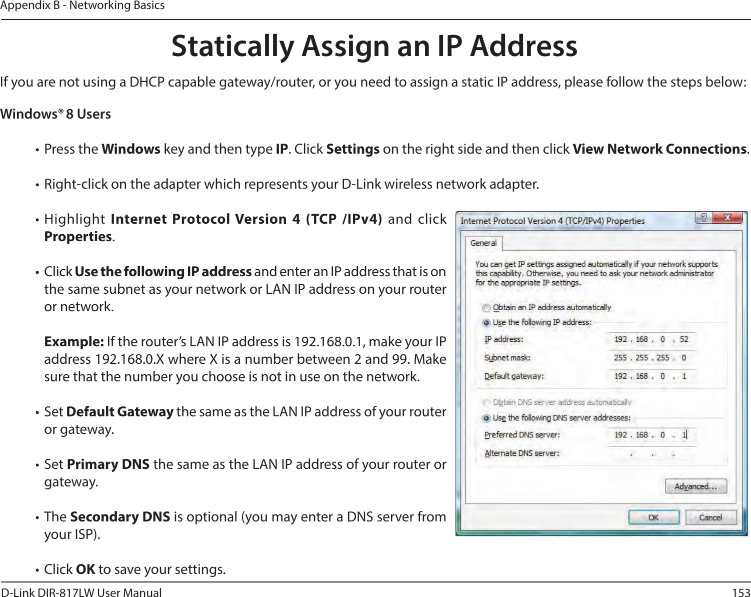 153D-Link DIR-817LW User ManualAppendix B - Networking BasicsWindows® 8 Users• Press the Windows key and then type IP. Click Settings on the right side and then click View Network Connections. • Right-click on the adapter which represents your D-Link wireless network adapter.• Highlight  Internet  Protocol Version  4  (TCP  /IPv4) and  click Properties.• Click Use the following IP address and enter an IP address that is on the same subnet as your network or LAN IP address on your router or network. Example: If the router’s LAN IP address is 192.168.0.1, make your IP address 192.168.0.X where X is a number between 2 and 99. Make sure that the number you choose is not in use on the network. • Set Default Gateway the same as the LAN IP address of your router or gateway.• Set Primary DNS the same as the LAN IP address of your router or gateway. • The Secondary DNS is optional (you may enter a DNS server from your ISP).• Click OK to save your settings.Statically Assign an IP AddressIf you are not using a DHCP capable gateway/router, or you need to assign a static IP address, please follow the steps below: