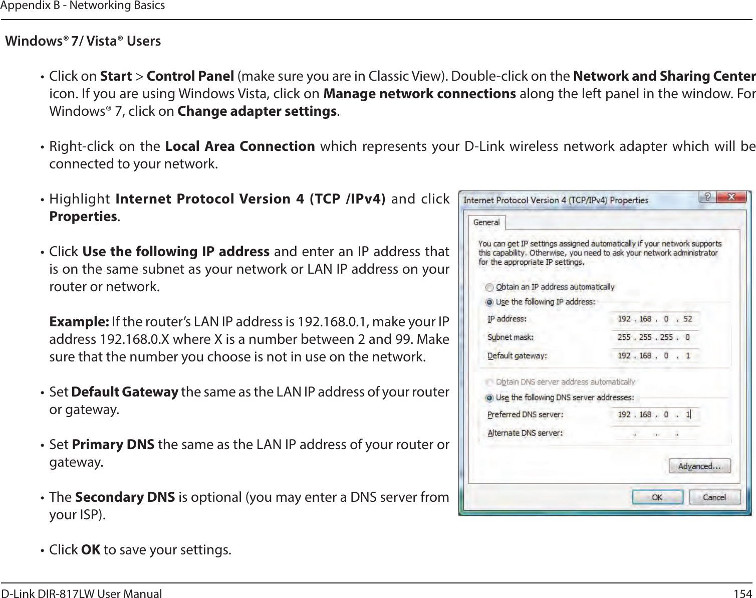 154D-Link DIR-817LW User ManualAppendix B - Networking BasicsWindows® 7/ Vista® Users• Click on Start &gt; Control Panel (make sure you are in Classic View). Double-click on the Network and Sharing Center icon. If you are using Windows Vista, click on Manage network connections along the left panel in the window. For Windows® 7, click on Change adapter settings.• Right-click on the  Local Area Connection which represents your D-Link  wireless network adapter which will be connected to your network.• Highlight Internet  Protocol Version  4  (TCP  /IPv4)  and click Properties.• Click Use the following IP address and enter an IP address that is on the same subnet as your network or LAN IP address on your router or network. Example: If the router’s LAN IP address is 192.168.0.1, make your IP address 192.168.0.X where X is a number between 2 and 99. Make sure that the number you choose is not in use on the network. • Set Default Gateway the same as the LAN IP address of your router or gateway.• Set Primary DNS the same as the LAN IP address of your router or gateway. • The Secondary DNS is optional (you may enter a DNS server from your ISP).• Click OK to save your settings.