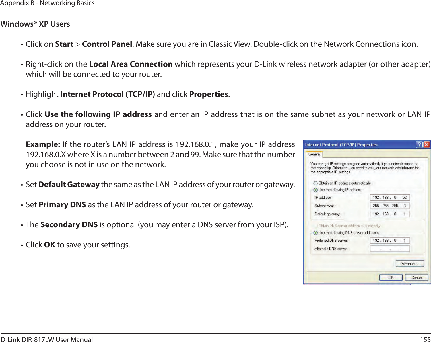 155D-Link DIR-817LW User ManualAppendix B - Networking BasicsWindows® XP Users• Click on Start &gt; Control Panel. Make sure you are in Classic View. Double-click on the Network Connections icon. • Right-click on the Local Area Connection which represents your D-Link wireless network adapter (or other adapter) which will be connected to your router.• Highlight Internet Protocol (TCP/IP) and click Properties.• Click Use the following IP address and enter an IP address that is on the same subnet as your network or LAN IP address on your router. Example: If the router’s LAN IP address is 192.168.0.1, make your IP address 192.168.0.X where X is a number between 2 and 99. Make sure that the number you choose is not in use on the network. • Set Default Gateway the same as the LAN IP address of your router or gateway.• Set Primary DNS as the LAN IP address of your router or gateway. • The Secondary DNS is optional (you may enter a DNS server from your ISP).• Click OK to save your settings.