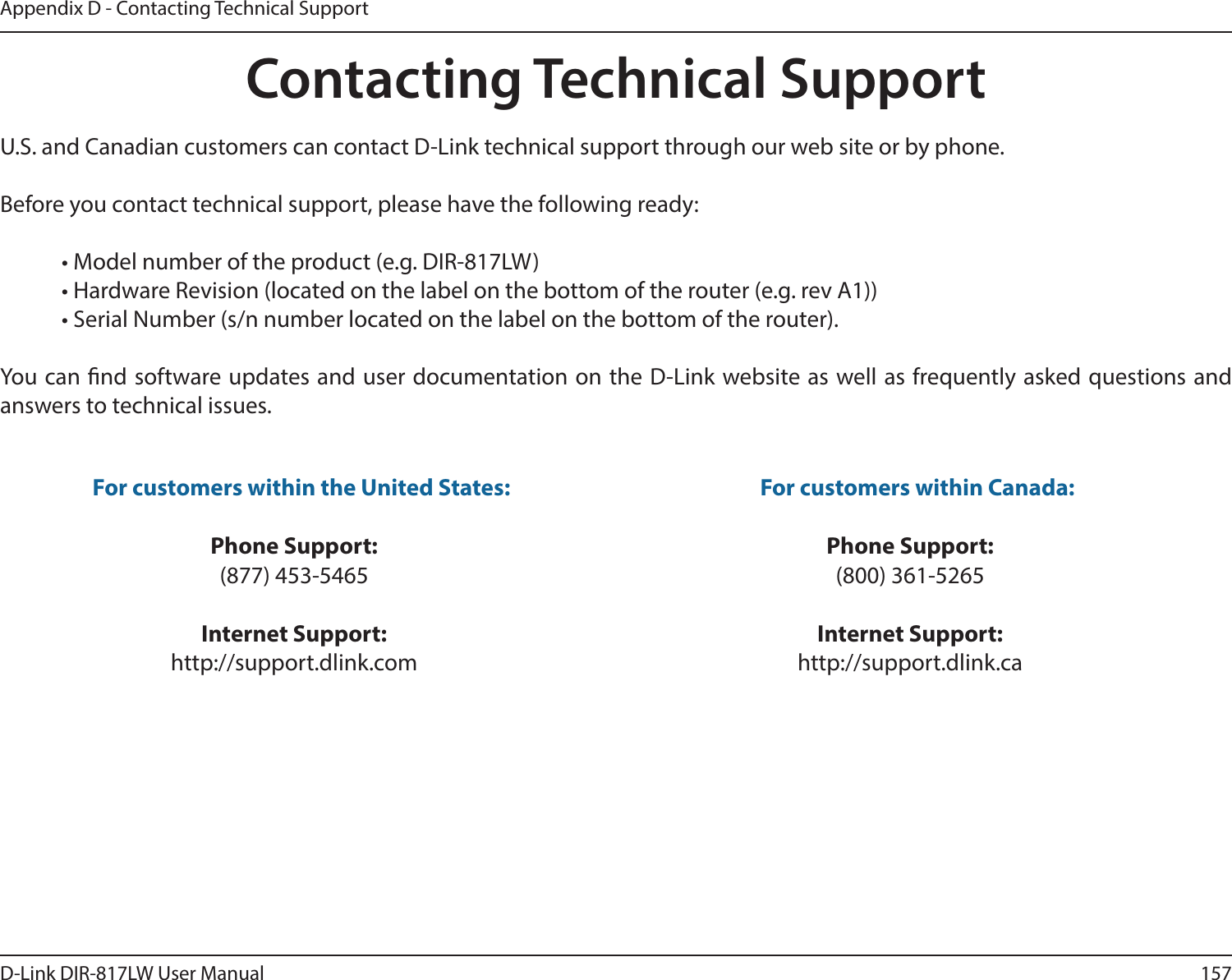 157D-Link DIR-817LW User ManualAppendix D - Contacting Technical SupportContacting Technical SupportU.S. and Canadian customers can contact D-Link technical support through our web site or by phone.Before you contact technical support, please have the following ready:  • Model number of the product (e.g. DIR-817LW)  • Hardware Revision (located on the label on the bottom of the router (e.g. rev A1))  • Serial Number (s/n number located on the label on the bottom of the router). You can nd software updates and user documentation on the D-Link website as well as frequently asked questions and answers to technical issues.For customers within the United States: Phone Support:(877) 453-5465Internet Support:http://support.dlink.com For customers within Canada: Phone Support:(800) 361-5265Internet Support:http://support.dlink.ca 