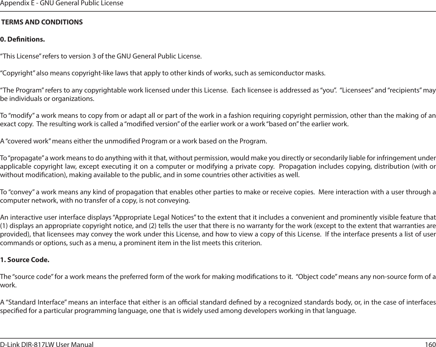 160D-Link DIR-817LW User ManualAppendix E - GNU General Public License TERMS AND CONDITIONS0. Denitions.“This License” refers to version 3 of the GNU General Public License.“Copyright” also means copyright-like laws that apply to other kinds of works, such as semiconductor masks.“The Program” refers to any copyrightable work licensed under this License.  Each licensee is addressed as “you”.  “Licensees” and “recipients” may be individuals or organizations.To “modify” a work means to copy from or adapt all or part of the work in a fashion requiring copyright permission, other than the making of an exact copy.  The resulting work is called a “modied version” of the earlier work or a work “based on” the earlier work.A “covered work” means either the unmodied Program or a work based on the Program.To “propagate” a work means to do anything with it that, without permission, would make you directly or secondarily liable for infringement under applicable copyright law, except executing it on a computer or modifying a private copy.  Propagation includes copying, distribution (with or without modication), making available to the public, and in some countries other activities as well.To “convey” a work means any kind of propagation that enables other parties to make or receive copies.  Mere interaction with a user through a computer network, with no transfer of a copy, is not conveying.An interactive user interface displays “Appropriate Legal Notices” to the extent that it includes a convenient and prominently visible feature that (1) displays an appropriate copyright notice, and (2) tells the user that there is no warranty for the work (except to the extent that warranties are provided), that licensees may convey the work under this License, and how to view a copy of this License.  If the interface presents a list of user commands or options, such as a menu, a prominent item in the list meets this criterion.1. Source Code.The “source code” for a work means the preferred form of the work for making modications to it.  “Object code” means any non-source form of a work.A “Standard Interface” means an interface that either is an ocial standard dened by a recognized standards body, or, in the case of interfaces specied for a particular programming language, one that is widely used among developers working in that language.