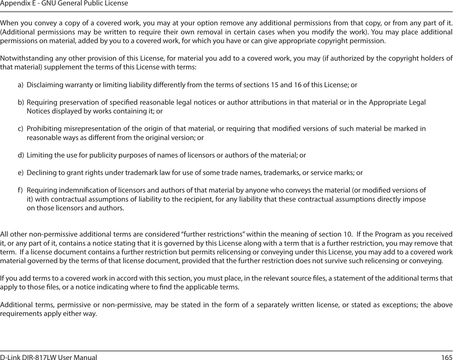 165D-Link DIR-817LW User ManualAppendix E - GNU General Public LicenseWhen you convey a copy of a covered work, you may at your option remove any additional permissions from that copy, or from any part of it. (Additional  permissions  may  be  written to require  their  own  removal in  certain  cases  when  you  modify  the  work). You  may  place  additional permissions on material, added by you to a covered work, for which you have or can give appropriate copyright permission.Notwithstanding any other provision of this License, for material you add to a covered work, you may (if authorized by the copyright holders of that material) supplement the terms of this License with terms:a)  Disclaiming warranty or limiting liability dierently from the terms of sections 15 and 16 of this License; orb) Requiring preservation of specied reasonable legal notices or author attributions in that material or in the Appropriate Legal Notices displayed by works containing it; orc)  Prohibiting misrepresentation of the origin of that material, or requiring that modied versions of such material be marked in reasonable ways as dierent from the original version; ord)  Limiting the use for publicity purposes of names of licensors or authors of the material; ore)  Declining to grant rights under trademark law for use of some trade names, trademarks, or service marks; orf)  Requiring indemnication of licensors and authors of that material by anyone who conveys the material (or modied versions of it) with contractual assumptions of liability to the recipient, for any liability that these contractual assumptions directly impose on those licensors and authors.All other non-permissive additional terms are considered “further restrictions” within the meaning of section 10.  If the Program as you received it, or any part of it, contains a notice stating that it is governed by this License along with a term that is a further restriction, you may remove that term.  If a license document contains a further restriction but permits relicensing or conveying under this License, you may add to a covered work material governed by the terms of that license document, provided that the further restriction does not survive such relicensing or conveying.If you add terms to a covered work in accord with this section, you must place, in the relevant source les, a statement of the additional terms that apply to those les, or a notice indicating where to nd the applicable terms.Additional terms, permissive  or non-permissive, may be  stated in  the  form of  a  separately written  license, or  stated as  exceptions; the above requirements apply either way.