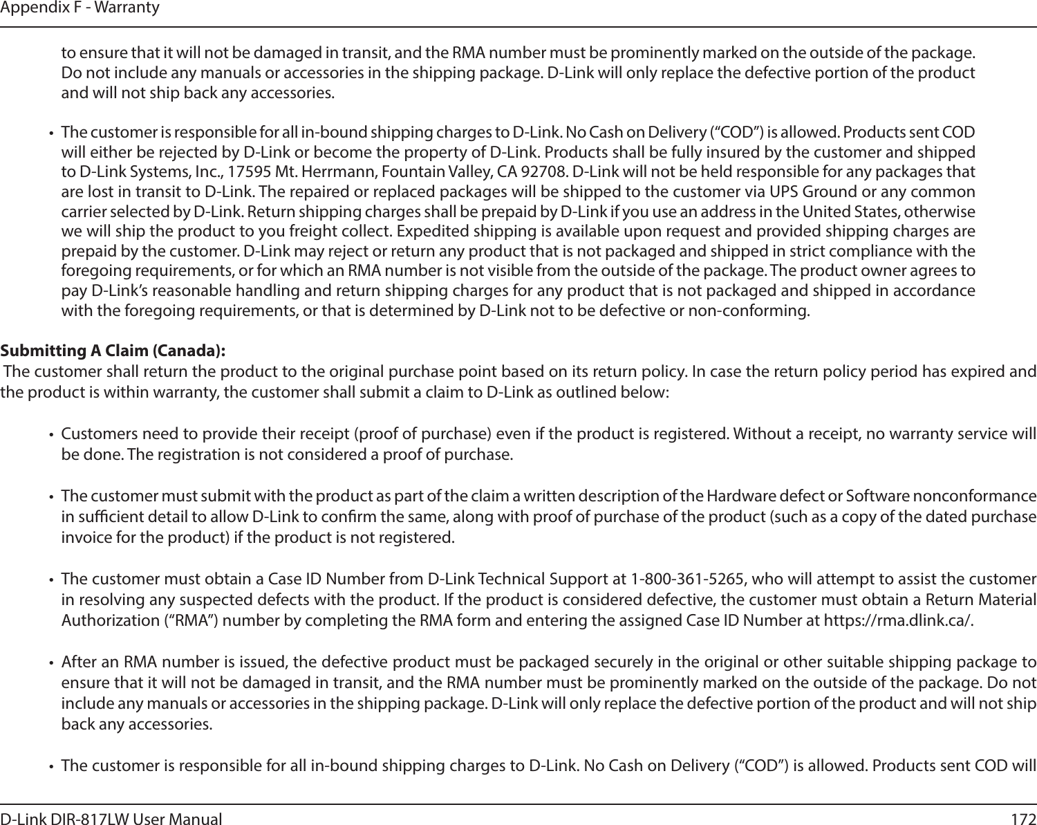 172D-Link DIR-817LW User ManualAppendix F - Warrantyto ensure that it will not be damaged in transit, and the RMA number must be prominently marked on the outside of the package. Do not include any manuals or accessories in the shipping package. D-Link will only replace the defective portion of the product and will not ship back any accessories.•  The customer is responsible for all in-bound shipping charges to D-Link. No Cash on Delivery (“COD”) is allowed. Products sent COD will either be rejected by D-Link or become the property of D-Link. Products shall be fully insured by the customer and shipped to D-Link Systems, Inc., 17595 Mt. Herrmann, Fountain Valley, CA 92708. D-Link will not be held responsible for any packages that are lost in transit to D-Link. The repaired or replaced packages will be shipped to the customer via UPS Ground or any common carrier selected by D-Link. Return shipping charges shall be prepaid by D-Link if you use an address in the United States, otherwise we will ship the product to you freight collect. Expedited shipping is available upon request and provided shipping charges are prepaid by the customer. D-Link may reject or return any product that is not packaged and shipped in strict compliance with the foregoing requirements, or for which an RMA number is not visible from the outside of the package. The product owner agrees to pay D-Link’s reasonable handling and return shipping charges for any product that is not packaged and shipped in accordance with the foregoing requirements, or that is determined by D-Link not to be defective or non-conforming.Submitting A Claim (Canada): The customer shall return the product to the original purchase point based on its return policy. In case the return policy period has expired and the product is within warranty, the customer shall submit a claim to D-Link as outlined below:•  Customers need to provide their receipt (proof of purchase) even if the product is registered. Without a receipt, no warranty service will be done. The registration is not considered a proof of purchase.•  The customer must submit with the product as part of the claim a written description of the Hardware defect or Software nonconformance in sucient detail to allow D-Link to conrm the same, along with proof of purchase of the product (such as a copy of the dated purchase invoice for the product) if the product is not registered.•  The customer must obtain a Case ID Number from D-Link Technical Support at 1-800-361-5265, who will attempt to assist the customer in resolving any suspected defects with the product. If the product is considered defective, the customer must obtain a Return Material Authorization (“RMA”) number by completing the RMA form and entering the assigned Case ID Number at https://rma.dlink.ca/.•  After an RMA number is issued, the defective product must be packaged securely in the original or other suitable shipping package to ensure that it will not be damaged in transit, and the RMA number must be prominently marked on the outside of the package. Do not include any manuals or accessories in the shipping package. D-Link will only replace the defective portion of the product and will not ship back any accessories.•  The customer is responsible for all in-bound shipping charges to D-Link. No Cash on Delivery (“COD”) is allowed. Products sent COD will 