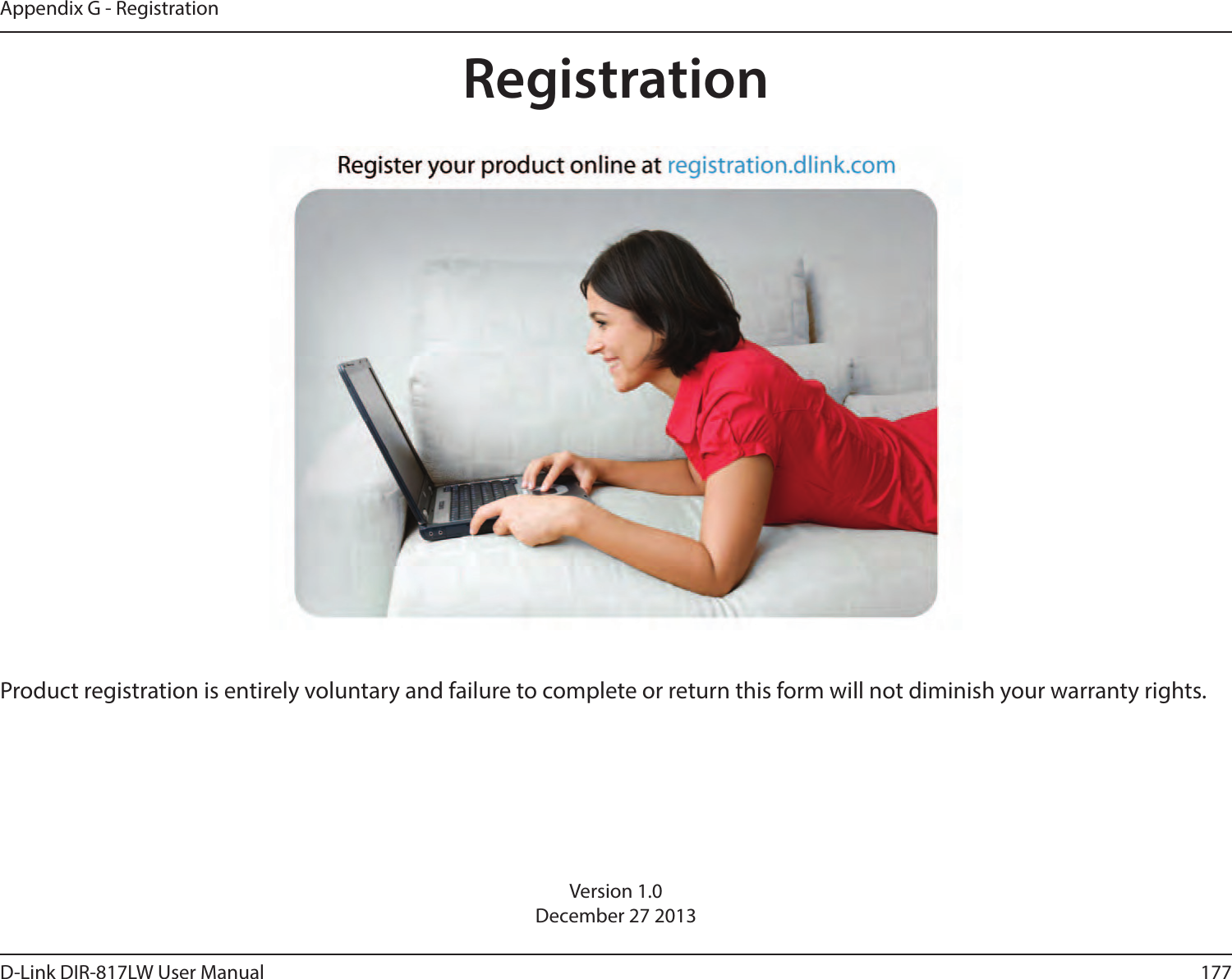 177D-Link DIR-817LW User ManualAppendix G - RegistrationVersion 1.0December 27 2013Product registration is entirely voluntary and failure to complete or return this form will not diminish your warranty rights.Registration