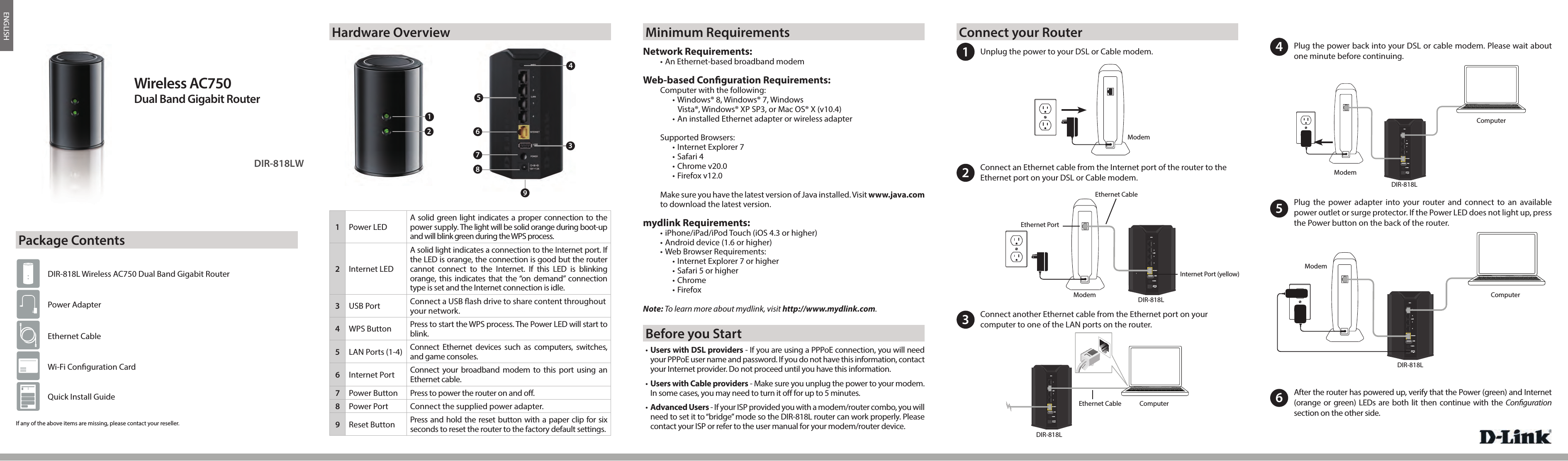 ENGLISH12V2AWPS123LAN4INTERNETPOWERUSB12V2AWPS123LAN4INTERNETPOWERUSB12V2AWPS123LAN4INTERNETPOWERUSBDIR-818LWWireless AC750Dual Band Gigabit RouterIf any of the above items are missing, please contact your reseller.DIR-818L Wireless AC750 Dual Band Gigabit RouterPower AdapterEthernet CableWi-Fi Con guration CardQuick Install Guide351Unplug the power to your DSL or Cable modem.2Connect an Ethernet cable from the Internet port of the router to theEthernet port on your DSL or Cable modem.3Connect another Ethernet cable from the Ethernet port on yourcomputer to one of the LAN ports on the router. 4Plug the power back into your DSL or cable modem. Please wait aboutone minute before continuing.5Plug the power adapter into your router and connect to an available power outlet or surge protector. If the Power LED does not light up, press the Power button on the back of the router.TModemModem DIR-818LDIR-818LComputerModemDIR-818LComputerPackage ContentsHardware Overview Minimum Requirements Connect your Router12V2AWPS123LAN4INTERNETPOWERUSB6After the router has powered up, verify that the Power (green) and Internet(orange or green) LEDs are both lit then continue with the Con guration section on the other side.ModemDIR-818LComputerEthernet PortEthernet CableInternet Port (yellow)Ethernet Cable• Users with DSL providers - If you are using a PPPoE connection, you will needyour PPPoE user name and password. If you do not have this information, contact your Internet provider. Do not proceed until you have this information.• Users with Cable providers - Make sure you unplug the power to your modem. In some cases, you may need to turn it o  for up to 5 minutes. •  Advanced Users - If your ISP provided you with a modem/router combo, you will need to set it to “bridge” mode so the DIR-818L router can work properly. Pleasecontact your ISP or refer to the user manual for your modem/router device.Before you StartNetwork Requirements:• An Ethernet-based broadband modemWeb-based Con guration Requirements:Computer with the following:• Windows® 8, Windows® 7, WindowsVista®, Windows® XP SP3, or Mac OS® X (v10.4)• An installed Ethernet adapter or wireless adapterSupported Browsers:• Internet Explorer 7• Safari 4• Chrome v20.0• Firefox v12.0Make sure you have the latest version of Java installed. Visit www.java.com to download the latest version.mydlink Requirements:• iPhone/iPad/iPod Touch (iOS 4.3 or higher)• Android device (1.6 or higher)• Web Browser Requirements:• Internet Explorer 7 or higher• Safari 5 or higher• Chrome• FirefoxNote: To learn more about mydlink, visit http://www.mydlink.com.12468791Power LEDA solid green light indicates a proper connection to the power supply. The light will be solid orange during boot-up and will blink green during the WPS process.2Internet LEDA solid light indicates a connection to the Internet port. If the LED is orange, the connection is good but the router cannot connect to the Internet. If this LED is blinking orange, this indicates that the “on demand” connection type is set and the Internet connection is idle.3USB Port Connect a USB  ash drive to share content throughout your network.4WPS Button Press to start the WPS process. The Power LED will start to blink.5LAN Ports (1-4) Connect Ethernet devices such as computers, switches, and game consoles.6Internet Port Connect your broadband modem to this port using an Ethernet cable.7Power Button Press to power the router on and o .8Power Port Connect the supplied power adapter.9Reset Button Press and hold the reset button with a paper clip for six seconds to reset the router to the factory default settings.