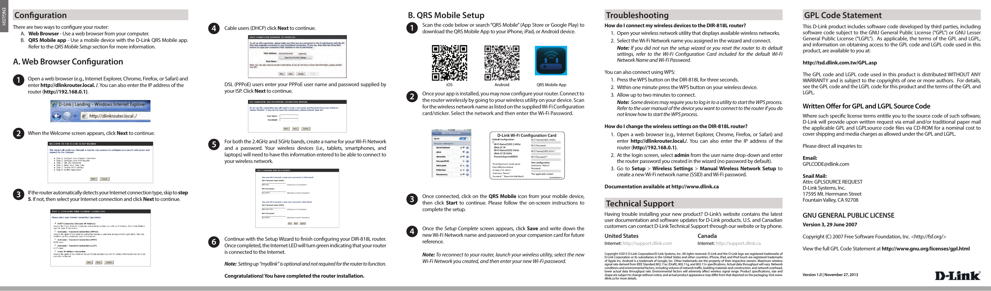 ENGLISHCable users (DHCP) click Next to continue.4For both the 2.4GHz and 5GHz bands, create a name for your Wi-Fi Network  and a password. Your wireless devices (i.e., tablets, smartphones, and laptops) will need to have this information entered to be able to connect to your wireless network.5Scan the code below or search “QRS Mobile” (App Store or Google Play) to download the QRS Mobile App to your iPhone, iPad, or Android device. Once connected, click on the QRS Mobile icon from your mobile device, then click Start to continue. Please follow the on-screen instructions to complete the setup.Once the Setup Complete screen appears, click Save and write down the new Wi-Fi Network name and password on your companion card for future reference. Note: To reconnect to your router, launch your wireless utility, select the new Wi-Fi Network you created, and then enter your new Wi-Fi password.134Copyright ©2013 D-Link Corporation/D-Link Systems, Inc. All rights reserved. D-Link and the D-Link logo are registered trademarks of D-Link Corporation or its subsidiaries in the United States and other countries. iPhone, iPad, and iPod touch are registered trademarks of Apple Inc. Android is a trademark of Google, Inc. Other trademarks are the property of their respective owners. Maximum wireless signal rate derived from IEEE Standard 802.11ac (Draft), 802.11g, and 802.11n specications. Actual data throughput will vary. Network conditions and environmental factors, including volume of network trac, building materials and construction, and network overhead, lower actual data throughput rate. Environmental factors will adversely aect wireless signal range. Product specications, size and shape are subject to change without notice, and actual product appearance may dier from that depicted on the packaging. Visit www.dlink.ca for more details. Version 1.0 | November 27, 2013Having trouble installing your new product? D-Link’s website contains the latest user documentation and software updates for D-Link products. U.S. and Canadian customers can contact D-Link Technical Support through our website or by phone.United StatesInternet: http://support.dlink.comCanadaInternet: http://support.dlink.caDSL (PPPoE) users enter your PPPoE user name and password supplied by your ISP. Click Next to continue. Once your app is installed, you may now congure your router. Connect to the router wirelessly by going to your wireless utility on your device. Scan for the wireless network name as listed on the supplied Wi-Fi Conguration card/sticker. Select the network and then enter the Wi-Fi Password.2Wi-Fi Name(SSID) 2.4Ghz:dlink-2C1BWi-Fi Name(SSID) 5GHz:dlink-2C1B-5GHzPassword:gccnu80856How do I connect my wireless devices to the DIR-818L router?1.  Open your wireless network utility that displays available wireless networks. 2.  Select the Wi-Fi Network name you assigned in the wizard and connect.Note: If you did not run the setup wizard or you reset the router to its defaultsettings, refer to the Wi-Fi Conguration Card included for the default Wi-FiNetwork Name and Wi-Fi Password. You can also connect using WPS: 1.  Press the WPS button on the DIR-818L for three seconds. 2.  Within one minute press the WPS button on your wireless device. 3.  Allow up to two minutes to connect. Note:  Some devices may require you to log in to a utility to start the WPS process. Refer to the user manual of the device you want to connect to the router if you do not know how to start the WPS process.How do I change the wireless settings on the DIR-818L router?1.  Open a web browser (e.g., Internet Explorer, Chrome, Firefox, or Safari) and enter  http://dlinkrouter.local./. You can also enter the IP address of therouter (http://192.168.0.1).2.  At the login screen, select admin from the user name drop-down and enterthe router password you created in the wizard (no password by default). 3.  Go  to  Setup &gt; Wireless Settings &gt; Manual Wireless Network Setup tocreate a new Wi-Fi network name (SSID) and Wi-Fi password.Documentation available at http://www.dlink.caiOS AndroidOpen a web browser (e.g., Internet Explorer, Chrome, Firefox, or Safari) and enter http://dlinkrouter.local. /. You can also enter the IP address of the router (http://192.168.0.1).1There are two ways to congure your router: A.  Web Browser - Use a web browser from your computer.B.  QRS Mobile app - Use a mobile device with the D-Link QRS Mobile app. Refer to the QRS Mobile Setup section for more information.When the Welcome screen appears, click Next to continue.2A. Web Browser CongurationIf the router automatically detects your Internet connection type, skip to step 5. If not, then select your Internet connection and click Next to continue.3Continue with the Setup Wizard to nish conguring your DIR-818L router. Once completed, the Internet LED will turn green indicating that your router is connected to the Internet. Note:  Setting up “mydlink” is optional and not required for the router to function.Congratulations! You have completed the router installation.Conguration B. QRS Mobile Setup TroubleshootingTechnical Support6QRS Mobile AppThis D-Link product includes software code developed by third parties, including software code subject to the GNU General Public License (“GPL”) or GNU Lesser General Public License (“LGPL”).  As applicable, the terms of the GPL and LGPL, and information on obtaining access to the GPL code and LGPL code used in this product, are available to you at:http://tsd.dlink.com.tw/GPL.aspThe GPL code and LGPL code used in this product is distributed WITHOUT ANY WARRANTY and is subject to the copyrights of one or more authors.  For details, see the GPL code and the LGPL code for this product and the terms of the GPL and LGPL.Written Oer for GPL and LGPL Source CodeWhere such specic license terms entitle you to the source code of such software, D-Link will provide upon written request via email and/or traditional paper mail the applicable GPL and LGPLsource code les via CD-ROM for a nominal cost to cover shipping and media charges as allowed under the GPL and LGPL.  Please direct all inquiries to:Email:GPLCODE@dlink.comSnail Mail:Attn: GPLSOURCE REQUESTD-Link Systems, Inc.17595 Mt. Herrmann StreetFountain Valley, CA 92708GNU GENERAL PUBLIC LICENSEVersion 3, 29 June 2007Copyright (C) 2007 Free Software Foundation, Inc. &lt;http://fsf.org/&gt; View the full GPL Code Statement at http://www.gnu.org/licenses/gpl.htmlGPL Code Statement