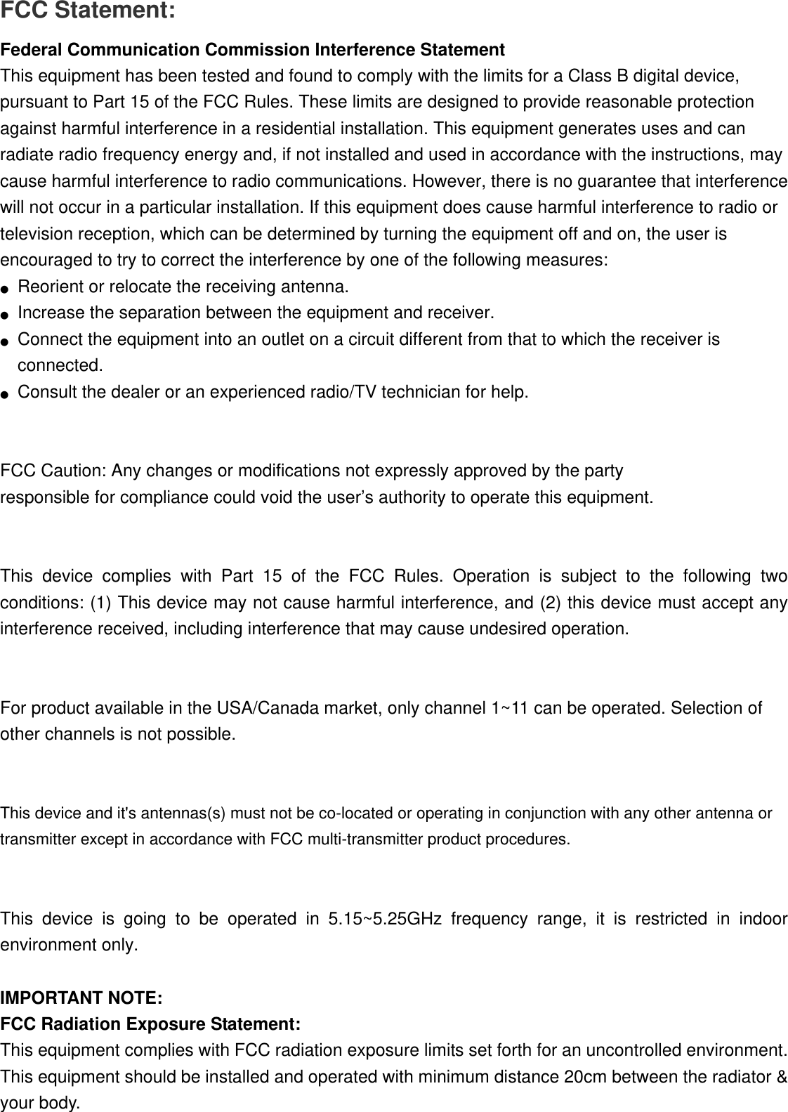 FCC Statement: Federal Communication Commission Interference Statement   This equipment has been tested and found to comply with the limits for a Class B digital device, pursuant to Part 15 of the FCC Rules. These limits are designed to provide reasonable protection against harmful interference in a residential installation. This equipment generates uses and can radiate radio frequency energy and, if not installed and used in accordance with the instructions, may cause harmful interference to radio communications. However, there is no guarantee that interference will not occur in a particular installation. If this equipment does cause harmful interference to radio or television reception, which can be determined by turning the equipment off and on, the user is encouraged to try to correct the interference by one of the following measures: ●Reorient or relocate the receiving antenna.●Increase the separation between the equipment and receiver.●Connect the equipment into an outlet on a circuit different from that to which the receiver isconnected.●Consult the dealer or an experienced radio/TV technician for help.FCC Caution: Any changes or modifications not expressly approved by the party   responsible for compliance could void the user’s authority to operate this equipment. This device complies with Part 15 of the FCC Rules. Operation is subject to the following two conditions: (1) This device may not cause harmful interference, and (2) this device must accept any interference received, including interference that may cause undesired operation. For product available in the USA/Canada market, only channel 1~11 can be operated. Selection of other channels is not possible. This device and it&apos;s antennas(s) must not be co-located or operating in conjunction with any other antenna or transmitter except in accordance with FCC multi-transmitter product procedures. This device is going to be operated in 5.15~5.25GHz frequency range, it is restricted in indoor environment only. IMPORTANT NOTE: FCC Radiation Exposure Statement: This equipment complies with FCC radiation exposure limits set forth for an uncontrolled environment. This equipment should be installed and operated with minimum distance 20cm between the radiator &amp; your body. 