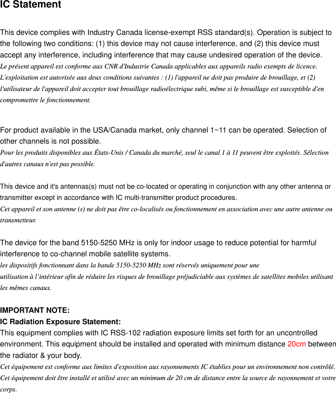 IC Statement This device complies with Industry Canada license-exempt RSS standard(s). Operation is subject to the following two conditions: (1) this device may not cause interference, and (2) this device must accept any interference, including interference that may cause undesired operation of the device. Le présent appareil est conforme aux CNR d&apos;Industrie Canada applicables aux appareils radio exempts de licence. L&apos;exploitation est autorisée aux deux conditions suivantes : (1) l&apos;appareil ne doit pas produire de brouillage, et (2) l&apos;utilisateur de l&apos;appareil doit accepter tout brouillage radioélectrique subi, même si le brouillage est susceptible d&apos;en compromettre le fonctionnement. For product available in the USA/Canada market, only channel 1~11 can be operated. Selection of other channels is not possible. Pour les produits disponibles aux États-Unis / Canada du marché, seul le canal 1 à 11 peuvent être exploités. Sélection d&apos;autres canaux n&apos;est pas possible. This device and it&apos;s antennas(s) must not be co-located or operating in conjunction with any other antenna or transmitter except in accordance with IC multi-transmitter product procedures. Cet appareil et son antenne (s) ne doit pas être co-localisés ou fonctionnement en association avec une autre antenne ou transmetteur. The device for the band 5150-5250 MHz is only for indoor usage to reduce potential for harmful interference to co-channel mobile satellite systems. les dispositifs fonctionnant dans la bande 5150-5250 MHz sont réservés uniquement pour une utilisation à l’intérieur afin de réduire les risques de brouillage préjudiciable aux systèmes de satellites mobiles utilisant les mêmes canaux. IMPORTANT NOTE: IC Radiation Exposure Statement: This equipment complies with IC RSS-102 radiation exposure limits set forth for an uncontrolled environment. This equipment should be installed and operated with minimum distance 20cm between the radiator &amp; your body. Cet équipement est conforme aux limites d&apos;exposition aux rayonnements IC établies pour un environnement non contrôlé. Cet équipement doit être installé et utilisé avec un minimum de 20 cm de distance entre la source de rayonnement et votre corps. 