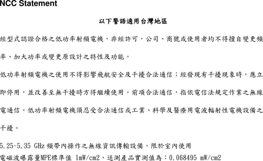 NCC Statement以下警語適用台灣地區 經型式認證合格之低功率射頻電機，非經許可，公司、商號或使用者均不得擅自變更頻率、加大功率或變更原設計之特性及功能。 低功率射頻電機之使用不得影響飛航安全及干擾合法通信；經發現有干擾現象時，應立即停用，並改善至無干擾時方得繼續使用。前項合法通信，指依電信法規定作業之無線電通信。低功率射頻電機須忍受合法通信或工業、科學及醫療用電波輻射性電機設備之干擾。 5.25電磁波曝露量MPE標準值 1mW/cm2，送測產品實測值為：0.068495 mW/cm2-5.35 GHz 頻帶內操作之無線資訊傳輸設備，限於室內使用