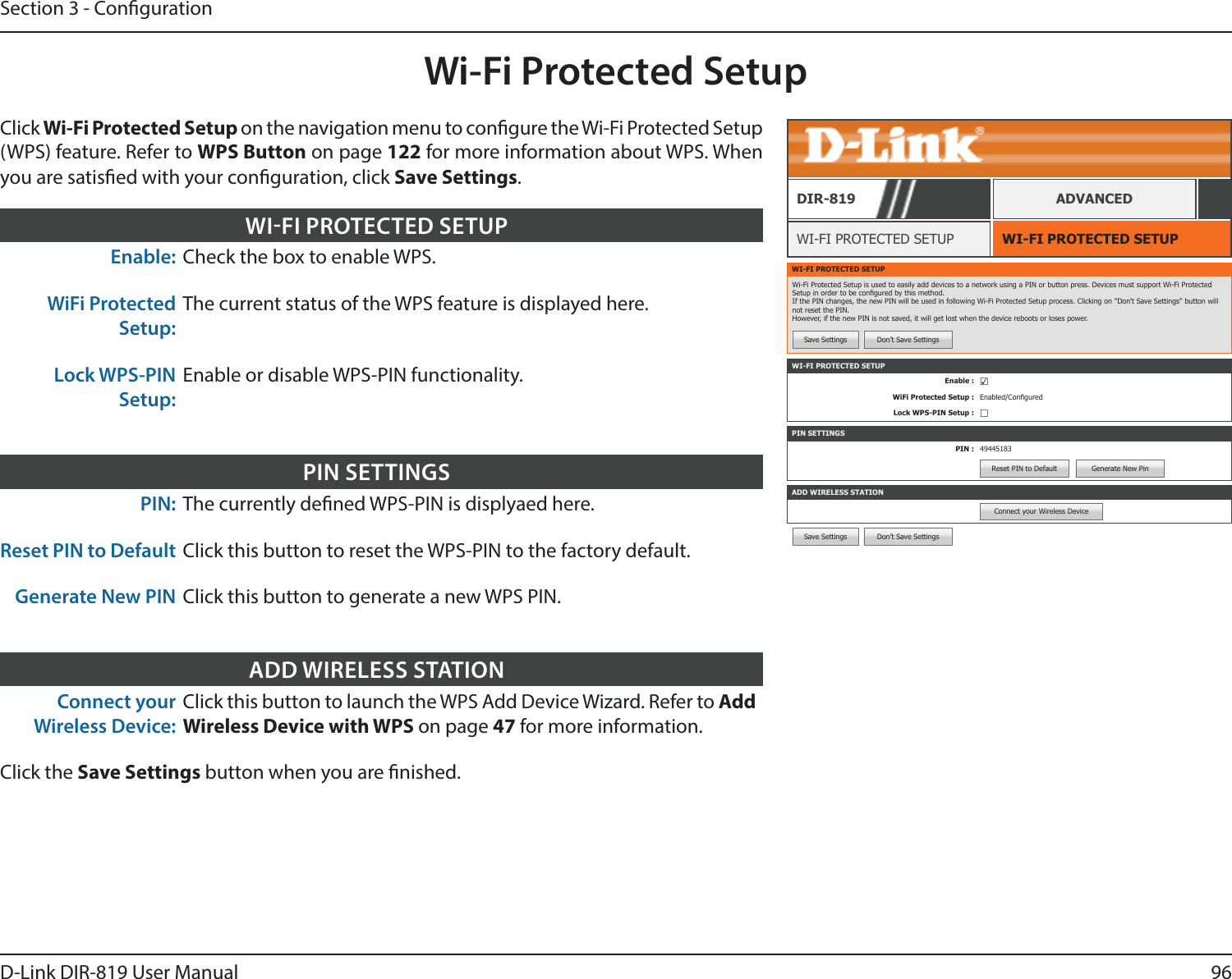 96D-Link DIR-819 User ManualSection 3 - CongurationSave Settings Don’t Save SettingsWi-Fi Protected SetupWI-FI PROTECTED SETUPWI-FI PROTECTED SETUPDIR-819 ADVANCEDEnable: Check the box to enable WPS.WiFi Protected Setup:The current status of the WPS feature is displayed here.Lock WPS-PIN Setup:Enable or disable WPS-PIN functionality.WIFI PROTECTED SETUPPIN: The currently dened WPS-PIN is displyaed here.Reset PIN to Default Click this button to reset the WPS-PIN to the factory default.Generate New PIN Click this button to generate a new WPS PIN.PIN SETTINGSConnect your Wireless Device:Click this button to launch the WPS Add Device Wizard. Refer to Add Wireless Device with WPS on page 47 for more information.Click the Save Settings button when you are nished.ADD WIRELESS STATIONWI-FI PROTECTED SETUPWi-Fi Protected Setup is used to easily add devices to a network using a PIN or button press. Devices must support Wi-Fi Protected Setup in order to be congured by this method. If the PIN changes, the new PIN will be used in following Wi-Fi Protected Setup process. Clicking on &apos;&apos;Don&apos;t Save Settings&apos;&apos; button will not reset the PIN. However, if the new PIN is not saved, it will get lost when the device reboots or loses power.Save Settings Don’t Save SettingsPIN SETTINGSPIN : 49445183Reset PIN to Default Generate New PinADD WIRELESS STATIONConnect your Wireless DeviceWI-FI PROTECTED SETUPEnable : ☑WiFi Protected Setup : Enabled/ConguredLock WPS-PIN Setup : ☐Click Wi-Fi Protected Setup on the navigation menu to congure the Wi-Fi Protected Setup (WPS) feature. Refer to WPS Button on page 122 for more information about WPS. When you are satised with your conguration, click Save Settings.
