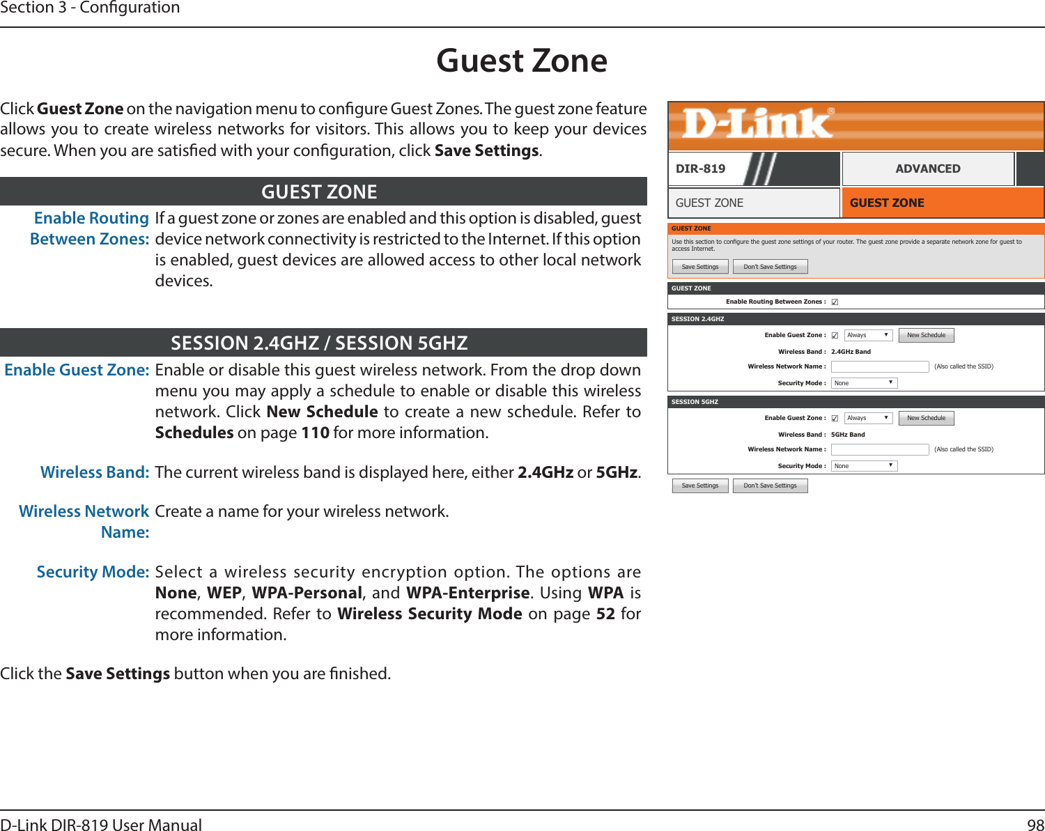 98D-Link DIR-819 User ManualSection 3 - CongurationSave Settings Don’t Save SettingsGuest ZoneGUEST ZONEGUEST ZONEDIR-819 ADVANCEDClick Guest Zone on the navigation menu to congure Guest Zones. The guest zone feature allows you to create wireless networks for visitors. This allows you to keep your devices secure. When you are satised with your conguration, click Save Settings.Enable Routing Between Zones:If a guest zone or zones are enabled and this option is disabled, guest device network connectivity is restricted to the Internet. If this option is enabled, guest devices are allowed access to other local network devices.GUEST ZONEEnable Guest Zone: Enable or disable this guest wireless network. From the drop down menu you may apply a schedule to enable or disable this wireless network. Click New Schedule to create a new schedule. Refer to Schedules on page 110 for more information.Wireless Band: The current wireless band is displayed here, either 2.4GHz or 5GHz.Wireless Network Name:Create a name for your wireless network.Security Mode: Select a wireless security encryption option. The options are None, WEP,  WPA-Personal, and WPA-Enterprise. Using WPA is recommended. Refer to Wireless Security Mode on page 52 for more information.Click the Save Settings button when you are nished.SESSION 2.4GHZ / SESSION 5GHZGUEST ZONEUse this section to congure the guest zone settings of your router. The guest zone provide a separate network zone for guest to access Internet.Save Settings Don’t Save SettingsSESSION 2.4GHZEnable Guest Zone : ☑Always ▼New ScheduleWireless Band : 2.4GHz BandWireless Network Name : (Also called the SSID)Security Mode : None ▼SESSION 5GHZEnable Guest Zone : ☑Always ▼New ScheduleWireless Band : 5GHz BandWireless Network Name : (Also called the SSID)Security Mode : None ▼GUEST ZONEEnable Routing Between Zones : ☑