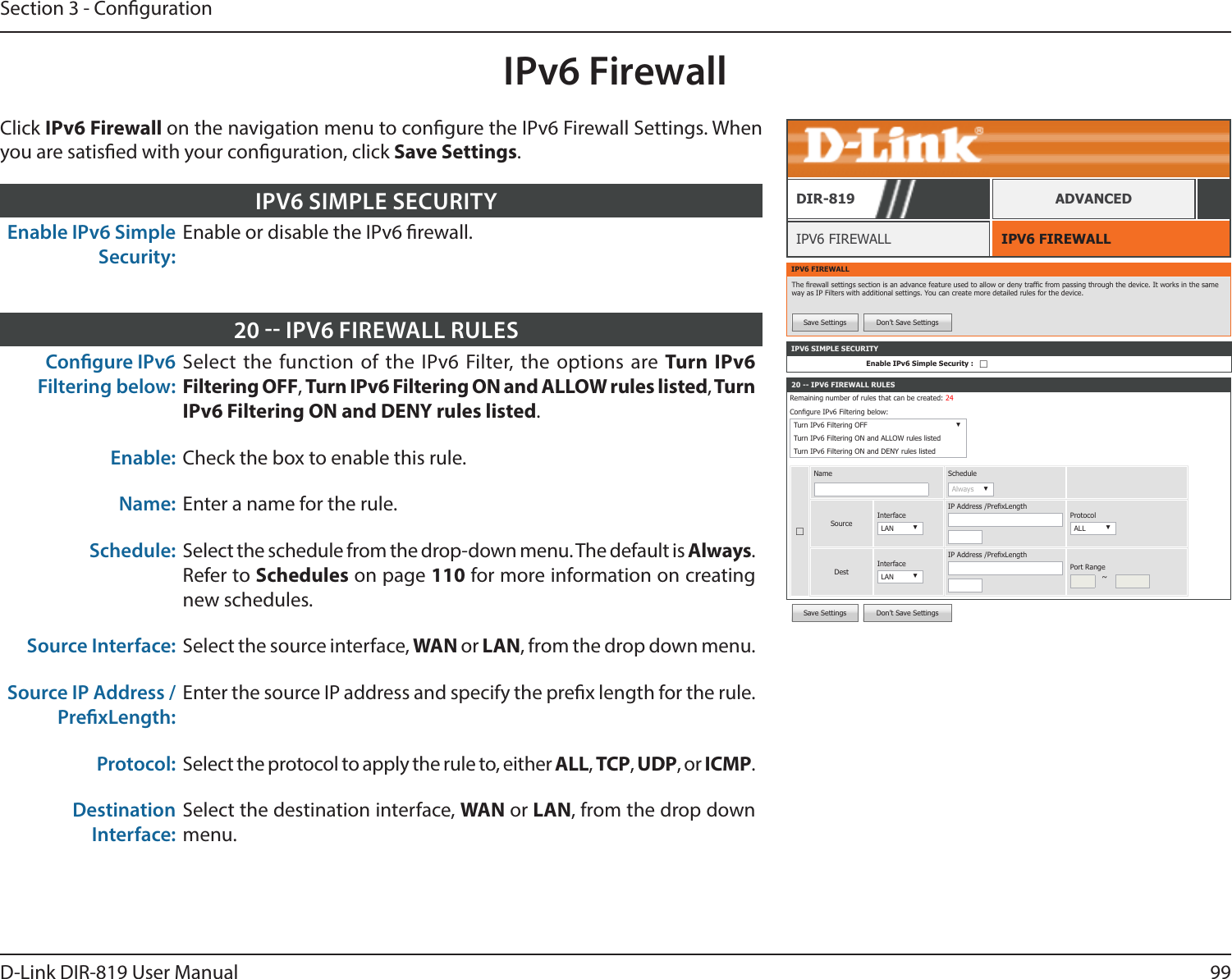 99D-Link DIR-819 User ManualSection 3 - CongurationSave Settings Don’t Save SettingsIPv6 FirewallIPV6 FIREWALLIPV6 FIREWALLDIR-819 ADVANCEDClick IPv6 Firewall on the navigation menu to congure the IPv6 Firewall Settings. When you are satised with your conguration, click Save Settings.Enable IPv6 Simple Security:Enable or disable the IPv6 rewall.IPV6 SIMPLE SECURITYCongure IPv6 Filtering below: Select the function of the IPv6 Filter, the options are Turn IPv6 Filtering OFF, Turn IPv6 Filtering ON and ALLOW rules listed, Turn IPv6 Filtering ON and DENY rules listed.Enable: Check the box to enable this rule.Name: Enter a name for the rule.Schedule: Select the schedule from the drop-down menu. The default is Always. Refer to Schedules on page 110 for more information on creating new schedules.Source Interface: Select the source interface, WAN or LAN, from the drop down menu.Source IP Address / PrexLength:Enter the source IP address and specify the prex length for the rule.Protocol: Select the protocol to apply the rule to, either ALL, TCP, UDP, or ICMP.Destination Interface:Select the destination interface, WAN or LAN, from the drop down menu.20  IPV6 FIREWALL RULESIPV6 FIREWALLThe rewall settings section is an advance feature used to allow or deny trafc from passing through the device. It works in the same way as IP Filters with additional settings. You can create more detailed rules for the device. Save Settings Don’t Save Settings20 -- IPV6 FIREWALL RULESRemaining number of rules that can be created: 24Congure IPv6 Filtering below: Turn IPv6 Filtering OFF ▼Turn IPv6 Filtering ON and ALLOW rules listedTurn IPv6 Filtering ON and DENY rules listed☐Name ScheduleAlways ▼SourceInterfaceLAN ▼IP Address /PrexLengthProtocolALL ▼DestInterfaceLAN ▼IP Address /PrexLengthPort Range~IPV6 SIMPLE SECURITYEnable IPv6 Simple Security : ☐