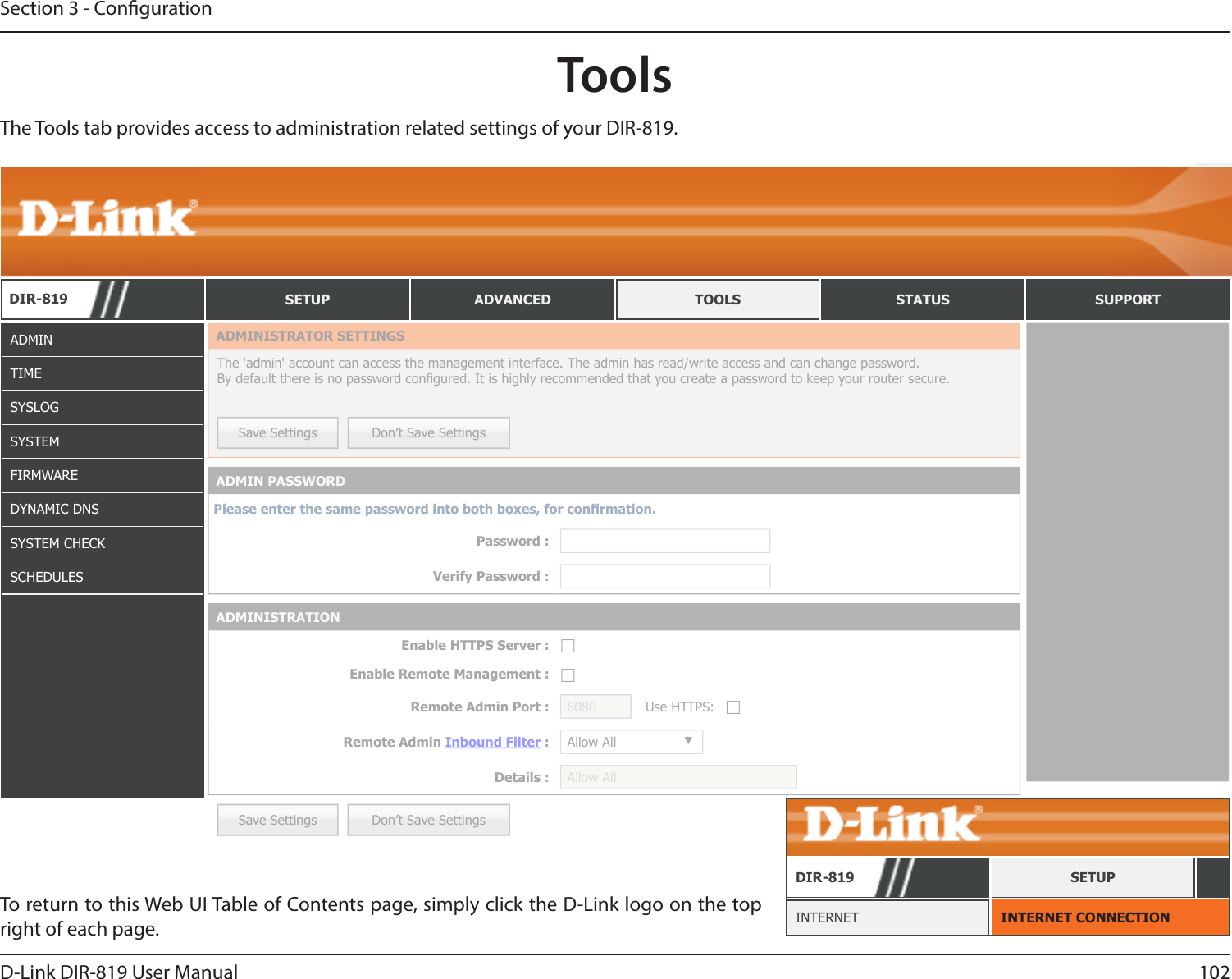 102D-Link DIR-819 User ManualSection 3 - CongurationToolsADMINTIMESYSLOGSYSTEMFIRMWAREDYNAMIC DNSSYSTEM CHECKSCHEDULESTo return to this Web UI Table of Contents page, simply click the D-Link logo on the top right of each page. INTERNET CONNECTIONINTERNETDIR-819 SETUPThe Tools tab provides access to administration related settings of your DIR-819.DIR-819 SETUP ADVANCED TOOLS STATUS SUPPORTSave Settings Don’t Save SettingsADMINISTRATOR SETTINGSThe &apos;admin&apos; account can access the management interface. The admin has read/write access and can change password. By default there is no password congured. It is highly recommended that you create a password to keep your router secure. Save Settings Don’t Save SettingsADMIN PASSWORDPlease enter the same password into both boxes, for conrmation.Password :Verify Password :ADMINISTRATIONEnable HTTPS Server : ☐Enable Remote Management : ☐Remote Admin Port : 8080 Use HTTPS: ☐Remote Admin Inbound Filter : Allow All ▼Details : Allow All