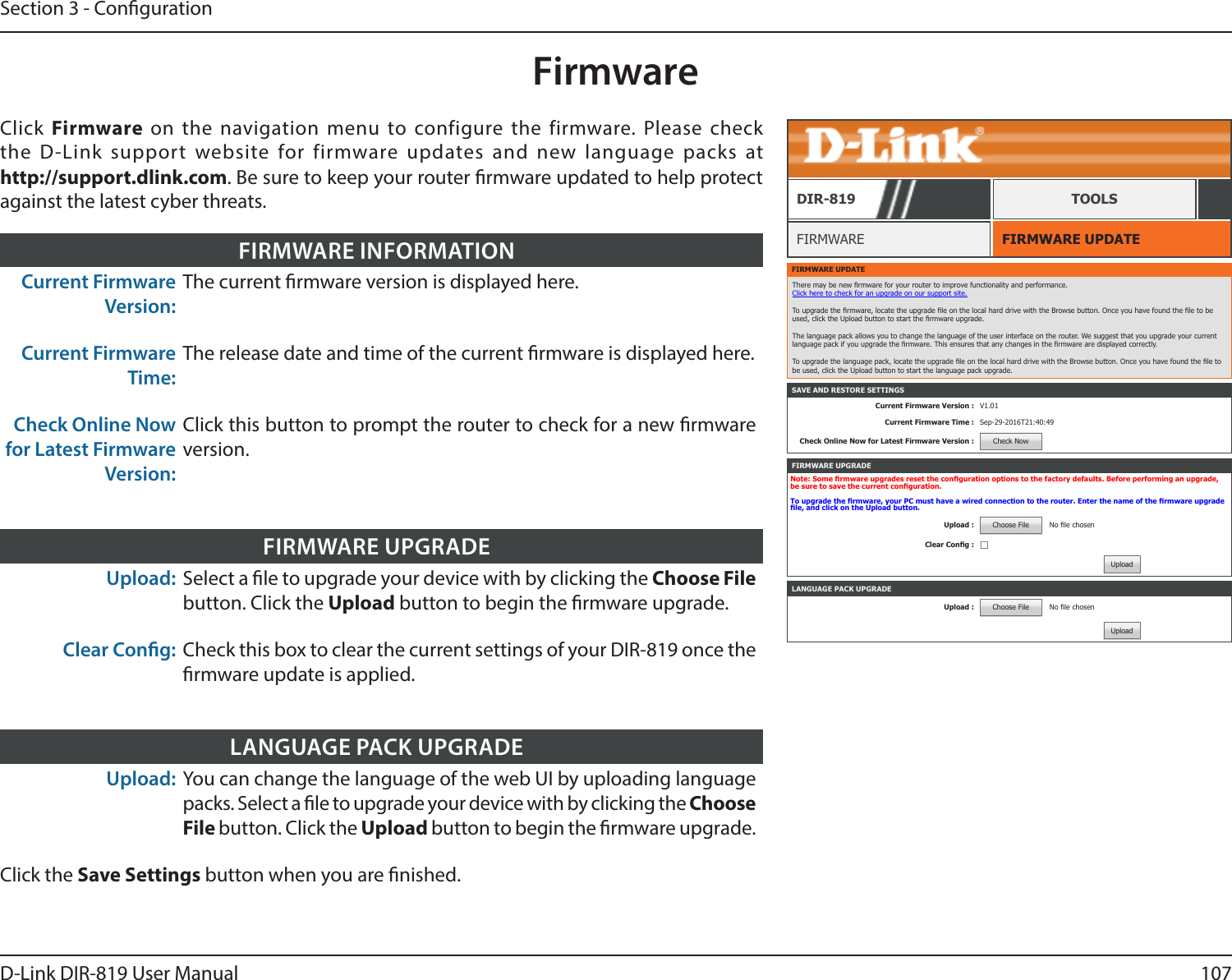 107D-Link DIR-819 User ManualSection 3 - CongurationFirmwareFIRMWARE UPDATEFIRMWAREDIR-819 TOOLSClick  Firmware  on the navigation menu to configure the firmware. Please check the D-Link support website for firmware updates and new language packs at  http://support.dlink.com. Be sure to keep your router rmware updated to help protect against the latest cyber threats.Current Firmware Version:The current rmware version is displayed here.Current Firmware Time:The release date and time of the current rmware is displayed here.Check Online Now for Latest Firmware Version:Click this button to prompt the router to check for a new rmware version.FIRMWARE INFORMATIONUpload: Select a le to upgrade your device with by clicking the Choose File button. Click the Upload button to begin the rmware upgrade.Clear Cong: Check this box to clear the current settings of your DIR-819 once the rmware update is applied.FIRMWARE UPGRADEUpload: You can change the language of the web UI by uploading language packs. Select a le to upgrade your device with by clicking the Choose File button. Click the Upload button to begin the rmware upgrade.Click the Save Settings button when you are nished.LANGUAGE PACK UPGRADEFIRMWARE UPDATEThere may be new rmware for your router to improve functionality and performance. Click here to check for an upgrade on our support site. To upgrade the rmware, locate the upgrade le on the local hard drive with the Browse button. Once you have found the le to be used, click the Upload button to start the rmware upgrade. The language pack allows you to change the language of the user interface on the router. We suggest that you upgrade your current language pack if you upgrade the rmware. This ensures that any changes in the rmware are displayed correctly. To upgrade the language pack, locate the upgrade le on the local hard drive with the Browse button. Once you have found the le to be used, click the Upload button to start the language pack upgrade.SAVE AND RESTORE SETTINGSCurrent Firmware Version : V1.01Current Firmware Time : Sep-29-2016T21:40:49Check Online Now for Latest Firmware Version : Check NowLANGUAGE PACK UPGRADEUpload : Choose File No le chosenUploadFIRMWARE UPGRADENote: Some rmware upgrades reset the conguration options to the factory defaults. Before performing an upgrade, be sure to save the current conguration.To upgrade the rmware, your PC must have a wired connection to the router. Enter the name of the rmware upgrade le, and click on the Upload button.Upload : Choose File No le chosenClear Cong : ☐Upload