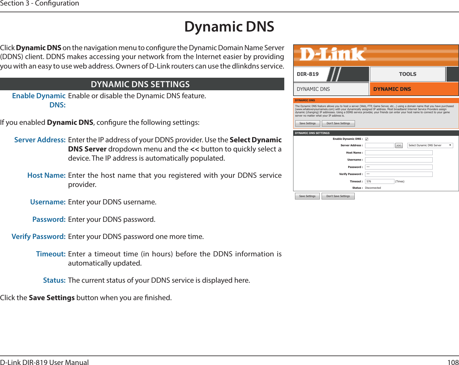108D-Link DIR-819 User ManualSection 3 - CongurationDynamic DNSDYNAMIC DNSDYNAMIC DNSDIR-819 TOOLSClick Dynamic DNS on the navigation menu to congure the Dynamic Domain Name Server (DDNS) client. DDNS makes accessing your network from the Internet easier by providing you with an easy to use web address. Owners of D-Link routers can use the dlinkdns service.Enable Dynamic DNS:Enable or disable the Dynamic DNS feature.If you enabled Dynamic DNS, congure the following settings:Server Address: Enter the IP address of your DDNS provider. Use the Select Dynamic DNS Server dropdown menu and the &lt;&lt; button to quickly select a device. The IP address is automatically populated.Host Name: Enter the host name that you registered with your DDNS service provider.Username: Enter your DDNS username.Password: Enter your DDNS password.Verify Password: Enter your DDNS password one more time.Timeout: Enter a timeout time (in hours) before the DDNS information is automatically updated.Status: The current status of your DDNS service is displayed here.Click the Save Settings button when you are nished.DYNAMIC DNS SETTINGSDYNAMIC DNSThe Dynamic DNS feature allows you to host a server (Web, FTP, Game Server, etc...) using a domain name that you have purchased (www.whateveryournameis.com) with your dynamically assigned IP address. Most broadband Internet Service Providers assign dynamic (changing) IP addresses. Using a DDNS service provider, your friends can enter your host name to connect to your game server no matter what your IP address is.Save Settings Don’t Save SettingsDYNAMIC DNS SETTINGSEnable Dynamic DNS : ☑Server Address : &lt;&lt; Select Dynamic DNS Server ▼Host Name :Username :Password : ···Verify Password : ···Timeout : 576 (Times)Status : DisconnectedSave Settings Don’t Save Settings