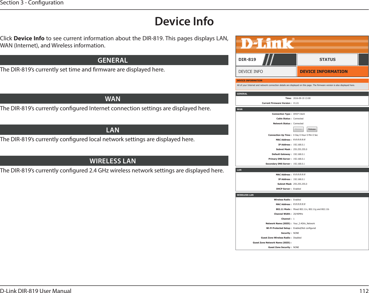 112D-Link DIR-819 User ManualSection 3 - CongurationDevice InfoDEVICE INFORMATIONDEVICE INFODIR-819 STATUSClick Device Info to see current information about the DIR-819. This pages displays LAN, WAN (Internet), and Wireless information.The DIR-819’s currently set time and rmware are displayed here.GENERALThe DIR-819’s currently congured Internet connection settings are displayed here.WANThe DIR-819’s currently congured local network settings are displayed here.LANThe DIR-819’s currently congured 2.4 GHz wireless network settings are displayed here.WIRELESS LANDEVICE INFORMATIONAll of your Internet and network connection details are displayed on this page. The rmware version is also displayed here.WANConnection Type : DHCP ClientCable Status : ConnectedNetwork Status : ConnectedRenew ReleaseConnection Up Time : 0 Day 0 Hour 0 Min 0 SecMAC Address : ff:ff:ff:ff:ff:ffIP Address : 192.168.0.1Subnet Mask : 255.255.255.0Default Gateway : 192.168.0.1Primary DNS Server : 192.168.0.1Secondary DNS Server : 192.168.0.1LANMAC Address : ff:ff:ff:ff:ff:ffIP Address : 192.168.0.1Subnet Mask 255.255.255.0DHCP Server : EnabledWIRELESS LANWireless Radio : EnabledMAC Address : ff:ff:ff:ff:ff:ff802.11 Mode : Mixed 802.11n, 802.11g and 802.11bChannel Width : 20/40MHzChannel : 1Network Name (SSID) : Your_2.4GHz_NetworkWi-Fi Protected Setup : Enabled/Not conguredSecurity : NONEGuest Zone Wireless Radio : DisabledGuest Zone Network Name (SSID) :Guest Zone Security : NONEGENERALTime: 2016-09-19 13:00Current Firmware Version : V1.01
