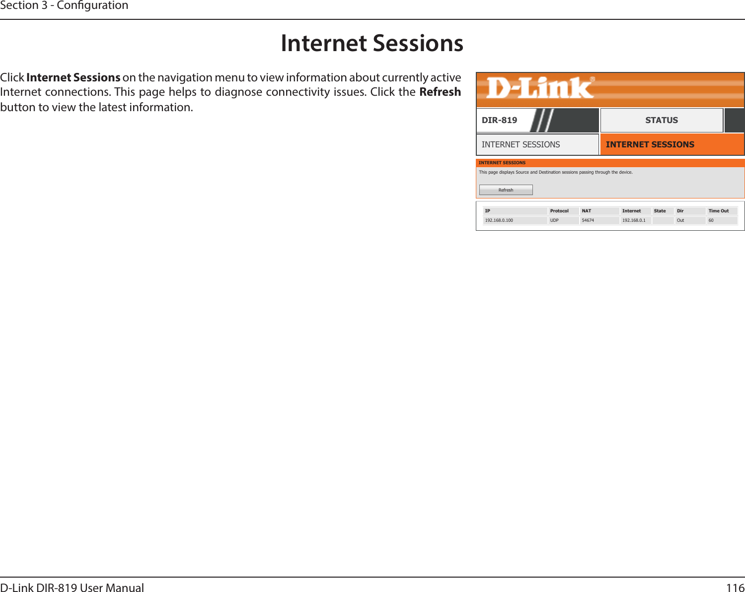 116D-Link DIR-819 User ManualSection 3 - CongurationInternet SessionsINTERNET SESSIONSINTERNET SESSIONSDIR-819 STATUSClick Internet Sessions on the navigation menu to view information about currently active Internet connections. This page helps to diagnose connectivity issues. Click the Refresh button to view the latest information.INTERNET SESSIONSThis page displays Source and Destination sessions passing through the device.RefreshIP Protocol NAT Internet State Dir Time Out192.168.0.100 UDP 54674 192.168.0.1 Out 60